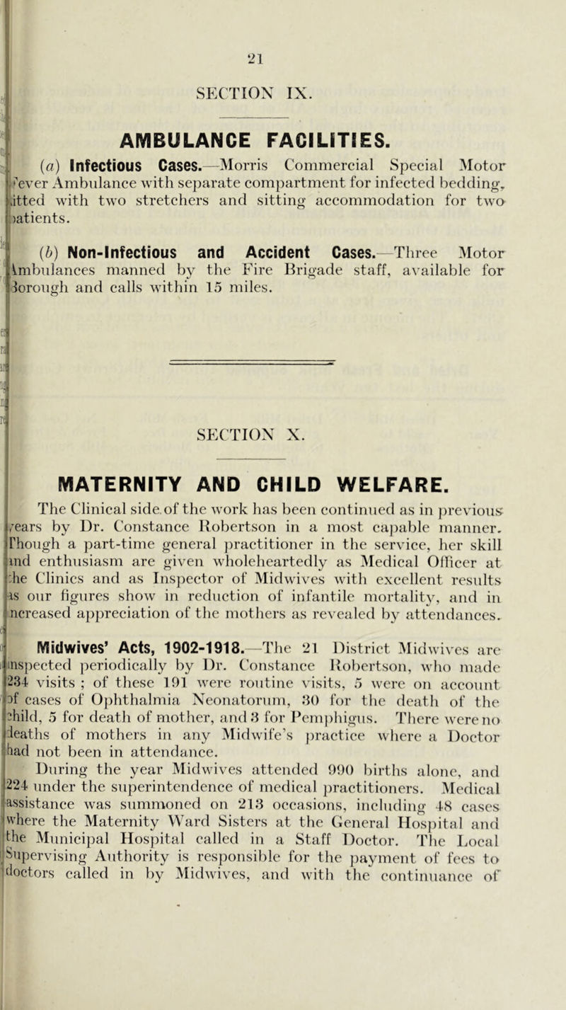‘21 SECTION IX. AMBULANCE FACILITIES. > (a) Infectious Cases.—Morris Commercial Special Motor e>ver Ambulance with separate compartment for infected bedding, dtted with two stretchers and sitting accommodation for two oatients. {b) Non-Infectious and Accident Cases. Three Motor Imbnlances manned by the Fire Brigade staff, available for lorongh and calls within 15 miles. ei K r( SECTION X. MATERNITY AND CHILD WELFARE. I The Clinical side, of the work has been continued as in previous^ /ears by Dr. Constance Hobertson in a most eaj)able manner, rhongh a part-time general practitioner in the service, her skill : ind enthusiasm are given wholeheartedly as Medical Olliccr at :he Clinics and as Inspector of Mid wives with excellent resnlts iS onr figures show in reduction of infantile mortality, and in .ncreased aj)preciation of the mothers as revealed by attendances. f Midwives’ Acts, 1902-1918. The ‘21 District Midwives are I inspected periodically by Dr. C'onstanee Robertson, who made '234 visits; of these 191 were routine visits, 5 were on account ' rf cases of 0})hthalmia Neonatorum, 30 for the death of the ::hild, 5 for death of mother, and 3 for Pemj)lngus. There were no ieaths of mothers in any Midwife’s ))raetice where a Doctor tiad not been in attendance. During the year Midwives attended 990 births alone, and 224 under the superintendence of medical ])ractitioners. ^ledical assistance was summoned on 213 occasions, including 48 eases where the Maternity Ward Sisters at the General IIos})ital and jthe Municipal Hospital called in a Staff Doctor. The Local ijSiipervising Authority is responsible for the payment of fees to tdoctors called in by Midwives, and with the continuance of