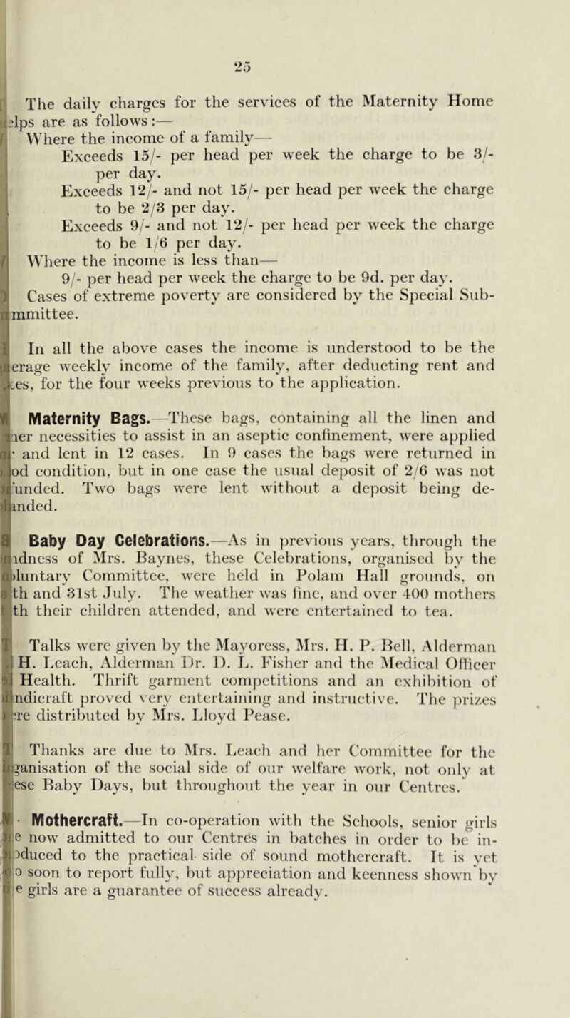 The daily charges for the services of the Maternity Home ielps are as follows:— Where the income of a family— Exceeds 15/- per head per week the charge to be 3/- per day. J Exceeds 12/- and not 15/- per head per week the charge 1 to be 2/3 per day. Exceeds 9/- and not 12/- per head per week the charge l| to be 1/6 per day. 1 Where the income is less than— 9/- per head per week the charge to be 9d. })er day. J Cases of extreme poverty are considered by the Special Sub- mmittee. In all the above cases the income is understood to be the Jerage weekly income of the family, after deducting rent and ces, for the four weeks previous to the application. Maternity Bags. —These bags, containing all the linen and ler necessities to assist in an aseptic confinement, were applied ' and lent in 12 cases. In 9 cases the bags were returned in od condition, but in one case tlie usual deposit of 2/6 was not ^l|\mded. Two bags were lent without a deposit being de- inded. Baby Day Celebrations.—As in previous years, through the •jlidness of Mrs. Haynes, these Celebrations, organised by the ia)luntary Committee, were held in Polam Hall grounds, on t th and 31st July. The weather was fine, and over tOO mothers t th their children attended, and were entertained to tea. I Talks were given by the Mayoress, /Mrs. 11. P. Pell, Alderman H. Leach, Alderman iJr. 1). L. Fisher and the Medical Oflicer sl Health. Thrift garment competitions and an cxlul)ition of ind instructive. Tlie ])rizes ojndicraft proved very entertaining an J :re distributed bv Mrs. Lloyd Pease. V • ^ 4,' Thanks are due to Mrs. Leach and her C'ommittee for the fll^anisation of the social side of our welfare work, not only at Nese Baby Days, but throughout the year in our Centres. Mothercraft. In co-operation with the Schools, senior girls gje now admitted to our Centres in batches in order to be in- ioduced to the practical- side of sound mothercraft. It is yet 10 soon to report fully, but a})preciation and keenness shown*by r/e girls are a guarantee of success already.