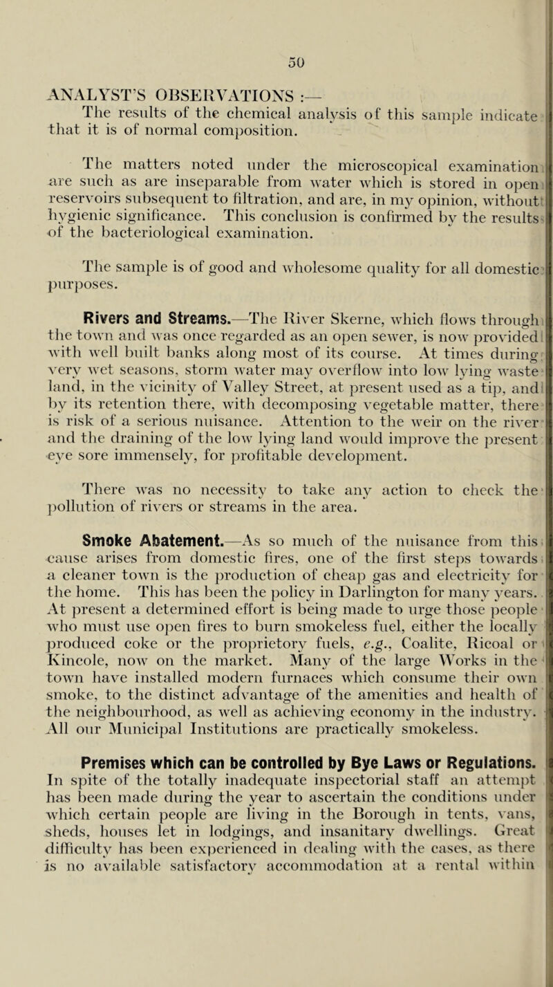 ANALYST’S OBSERVATIONS The results of the chemical analysis of this sample indicate | that it is of normal composition. The matters noted under the microscopical examination ( are such as are inseparable from water which is stored in open ! reservoirs subsequent to filtration, and are, in my opinion, without i hyo-ienic significance. This conclusion is confirmed by the results j of the bacteriological examination. The sample is of good and wholesome purposes. quality for all domestic ! 4 Rivers and Streams.—-The River Skerne, which flows through the town and was once regarded as an open sewer, is now providedlil with well built banks along most of its course. At times during ■ very wet seasons, storm water may overflow into low lying waste r land, in the vicinity of Valley Street, at present used as a tip, and ! by its retention there, with decomposing vegetable matter, there j is risk of a serious nuisance. Attention to the weir on the river ?! and the draining of the low lying land woidd improve the present i ■eye sore immensely, for profitable development. j i 1 There was no necessity to take anv action to check the'IJ ])olhition of rivers or streams in the area. ■\ Smoke Abatement.—As so much of the nuisance from this i cause arises from domestic fires, one of the first steps towards;it a cleaner town is the production of cheap gas and electricity for ( the home. This has been the policy in Darlington for many years.. 3 At present a determined effort is being made to urge those people I who must use open fires to burn smokeless fuel, either the locally produced coke or the proprietory fuels, e.g., Coalite, Ricoal or ( Kincole, now on the market. Manv of the large Works in the i town have installed modern furnaces which consume their own (f smoke, to the distinct advantage of the amenities and health of \t the neighbourhood, as well as achieving economy in the industry. ^ All our Municipal Institutions are practically smokeless. Premises which can be controlled by Bye Laws or Regulations, la In spite of the totally inadequate inspectorial staff an attempt ( has been made during the year to ascertain the conditions under ■ which certain people are living in the Borough in tents, vans, ^ sheds, houses let in lodgings, and insanitary dwellings. Great » difficulty has been experienced in dealing with the cases, as there is no available satisfactory accommodation at a rental within