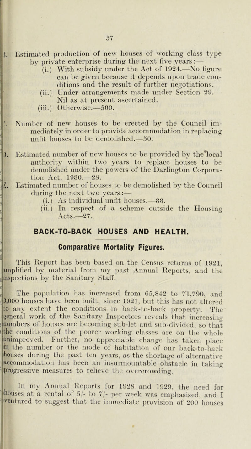 by private enterprise during the next five years:— (i.) With subsidy under the Act of 1924.—Xo figure can be given because it dejjends upon trade con- ditions and the result of further negotiations. !* (ii.) Under arrangements made under Section 29.—- : Nil as at present ascertained. (iii.) Otherwise.—500. Number of new houses to be erected by the Council im- I mediately in order to ])rovide accommodation in replacing unfit houses to be demolished.—50. 3). Estimated number of new houses to be provided by the'local authority within two years to replace houses to be j demolished under the powers of the Darlington Corpora- j tion Act, 1930.—28. C. Estimated number of houses to be demolished bv the Council during the next two years:— (i.) As individual unfit houses.—33. (ii.) In respect of a sclicme outside the Housing Acts.—27. BACK-TO-BACK HOUSES AND HEALTH. g Comparative Mortality Figures. This Rej)ort has been based on the Census returns of 1921, implified by material from my past Annual Reports, and the II nspections by the Sanitary Staff. e e The po])ulation has increased from 05,842 to 71,790, and [1 3,000 houses have been built, since 1921, but this has not altered :o any extent the conditions in baek-to-back j)ropcrty. The general work of the Sanitary Inspectors reveals that increasing e numbers of houses are becoming sub-let anr4 sub-divided, so that t the conditions of the poorer working classes are on the whole animproved. Further, no appreciable change has taken place in the number or the mode of habitation of our baek-to-back houses during the past ten years, as the shortage of alternative accommodation has been an insurmountable obstacle in taking progressive measures to relieve the overcrowding. ^ In my Annual Reports for 1928 and 1929, the need for ' houses at a rental of 5/- to 71- per week was em]:)hasiscd, and I I ventured to suggest that the immediate provision of 200 houses 1 1 I * [