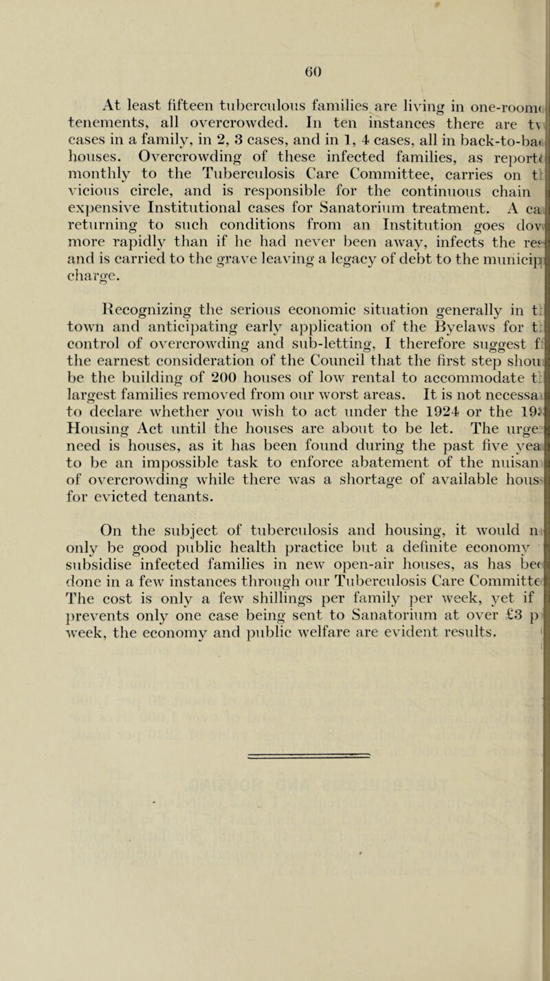 At least fifteen tuberculous families are living in one-rooni( tenements, all overcrowded. In ten instances there are t\ cases in a family, in 2, 3 cases, and in 1, 4 cases, all in back-to-bat houses. Overcrowding of these infected families, as reports monthly to the Tuberculosis Care Committee, carries on t: vicious circle, and is responsible for the continuous chain expensive Institutional cases for Sanatorium treatment. A ca returning to such conditions from an Institution goes dov> more rapidly than if he had never been away, infects the ref and is carried to the grave leaving a legacy of debt to the mnnicip charge. Hecognizing the serious economic situation generally in t' town and anticipating early application of the Byelaws for t: control of overcrowding and snb-letting, I therefore suggest f the earnest consideration of the Council that the first step shoir be the building of 200 houses of low rental to accommodate t\ largest families removed from onr worst areas. It is not necessa^ to declare whether you wish to act under the 1924 or the 19)' Housing Act until the houses are about to be let. The urge^ need is houses, as it has been found during the past five yea to be an impossible task to enforce abatement of the nnisan of overcrowding while there was a shortage of available hous'' o O for evicted tenants. On the subject of tuberculosis and housing, it would n only be good public health practice but a definite economy subsidise infected families in new open-air houses, as has be< done in a few instances through onr Tuberculosis Care Committe The cost is only a few shillings per family per week, yet if jirevents only one case being sent to Sanatorium at over €3 ji week, the economy and public welfare are evident results.