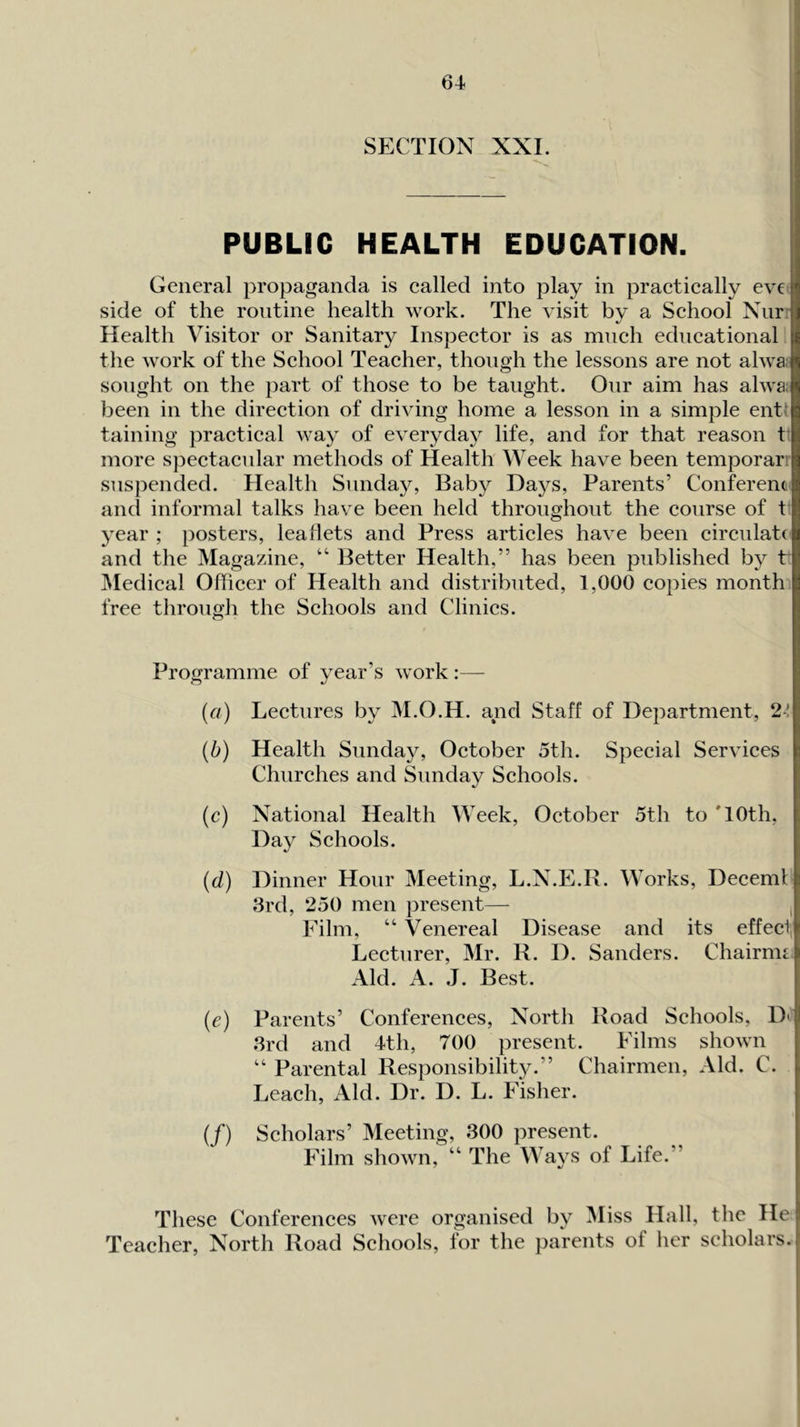 PUBLIC HEALTH EDUCATION. General propaganda is ealled into play in praetically ev€ side of the routine health work. The visit by a Sehool Niirr Health Visitor or Sanitary Inspector is as mnch educational the work of the School Teacher, though the lessons are not alwa sought on the part of those to be taught. Onr aim has alwa; been in the direction of driving home a lesson in a simple entl taining practical way of everyday life, and for that reason t' more spectacnlar methods of Health Week have been temporari suspended. Health Sunday, Baby Days, Parents’ Conferent and informal talks have been held throughout the course of t year ; posters, leaflets and Press articles have been circulate and the Magazine, “ Better Health,” has been published by t IVIedical Officer of Health and distributed, 1,000 copies month free through the Schools and Clinics. Programme of year’s work :— (a) Lectures by M.O.H. and Staff of Department, 24 (b) Health Sunday, October 5th. Special Services Churches and Sunday Schools. (c) National Health Week, October 5th to '10th, Day Schools. (d) Dinner Hour Meeting, L.N.E.R. Works, Decemf 3rd, 250 men present— , Film, “ Venereal Disease and its effect, Lecturer, Mr. R. I). Sanders. Chairnn Aid. A. J. Best. (e) Parents’ Conferences, North Road Schools, D' 3rd and 4th, 700 present. Films shown Parental Responsibilit}^.” Chairmen, Aid. C. Leach, Aid. Dr. D. L. Fisher. (/) Scholars’ Meeting, 300 present. Film shown, “ The Ways of Life.” These Conferences were organised by Miss Hall, the He Teacher, North Road Schools, for the parents of her scholars.