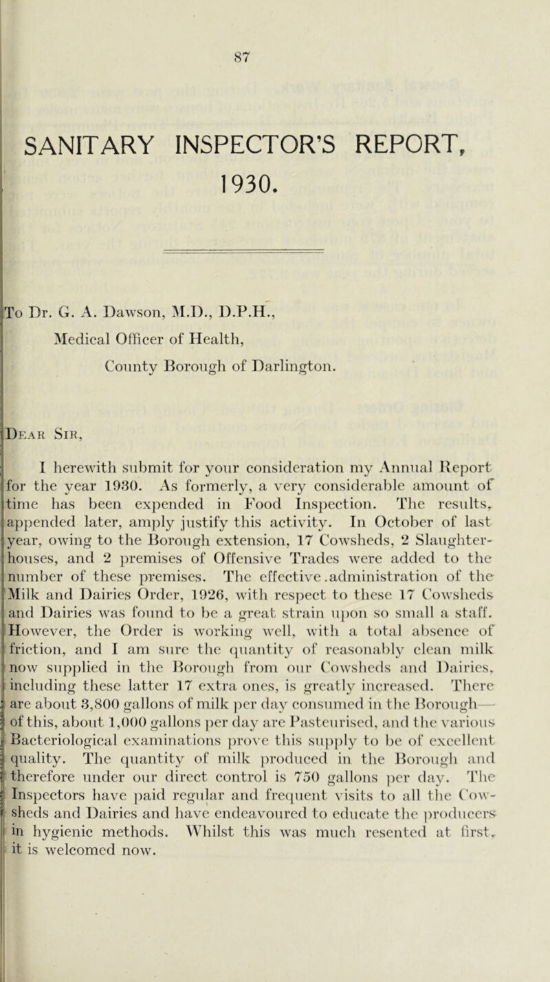 SANITARY INSPECTOR’S REPORT, 1930. To Dr. G. A. Dawson, M.D., D.P.H., Medical Officer of Health, Comity l^oroiigh of Darlington. Dear Sik, I herewith submit for your consideration my Animal Report for the year 1080. As formerly, a very considerable amount of time has been exjiended in Food Insjiection. The rcsidts, appended later, am])ly justify this activity. In October of last year, owing to the Rorough extension, 17 Cowsheds, 2 Slaughter- houses, and 2 jiremises of Offensive Trades were added to the number of these premises. The effective .administration of the Milk and Dairies Order, 1026, with respect to these 17 Cowsheds and Dairies was found to be a great strain uj)on so small a staff. However, the Order is working well, with a total absence of friction, and I am sure the cpiantity of reasonably clean milk now sup])lied in the Rorough from our Cowsheds and Dairies, including these latter 17 extra ones, is greatly increased. There are about 8,800 gallons of milk ])cr day consumed in the Rorough— Ii of this, about 1,000 gallons ])er day are Pasteurised, and the various Bacteriological examinations prove this sujiply to be of excellent quality. The quantity of milk produced in the Rorough and therefore under our direct control is 750 gallons ])er day. The ! Inspectors have paid regular and frecpicnt visits to all the (T)w- \ sheds and Dairies and have endeavoured to educate the jiroducers I in hygienic methods. Whilst this was much resented at liEst. : it is welcomed now.