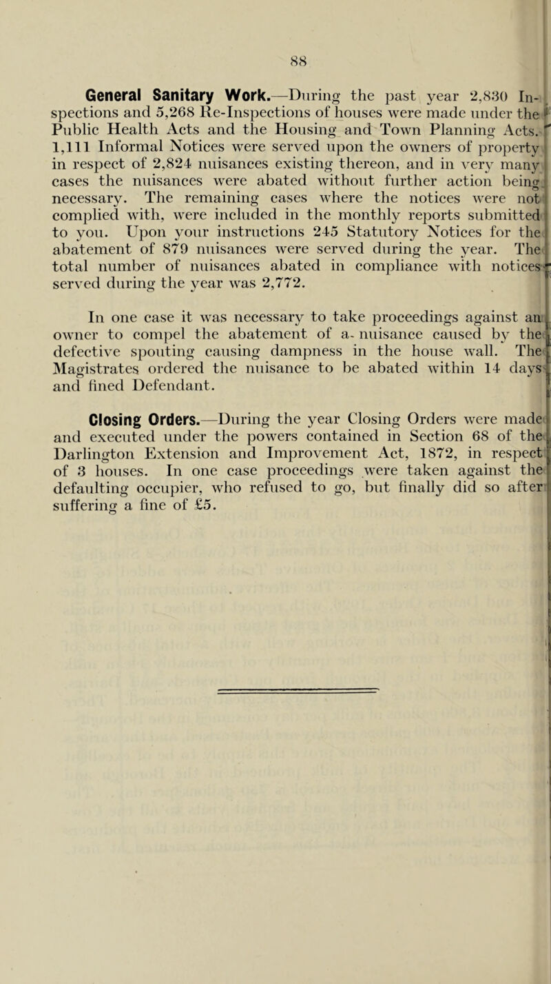 General Sanitary Work.—During the past year 2,830 In-1 speetions and 5,268 Re-Inspeetions of houses were made under the f Public Health Acts and the Housing and' Town Planning Acts. '^ 1,111 Informal Notices were served upon the owners of property in respect of 2,824 nuisances existing thereon, and in very many> cases the nuisances were abated without further action being, necessary. The remaining cases where the notices were not! complied with, were included in the monthly reports submitted i to you. Upon your instructions 245 Statutory Notices for theJ abatement of 879 nuisances were served during the year. The| total number of nuisances abated in compliance with notices • served during the year was 2,772. In one case it was necessary to take proceedings against aiif owner to compel the abatement of a. nuisance caused by the; defective spouting causing dampness in the house wall. The JMagistrates ordered the nuisance to be abated within 14 days' and fined Defendant. Closing Orders.—During the year Closing Orders were made and executed under the powers contained in Section 68 of the Darlington Extension and Improvement Act, 1872, in respect of 3 houses. In one case proceedings were taken against the defaulting occupier, who refused to go, but finally did so after i suffering a fine of £5.