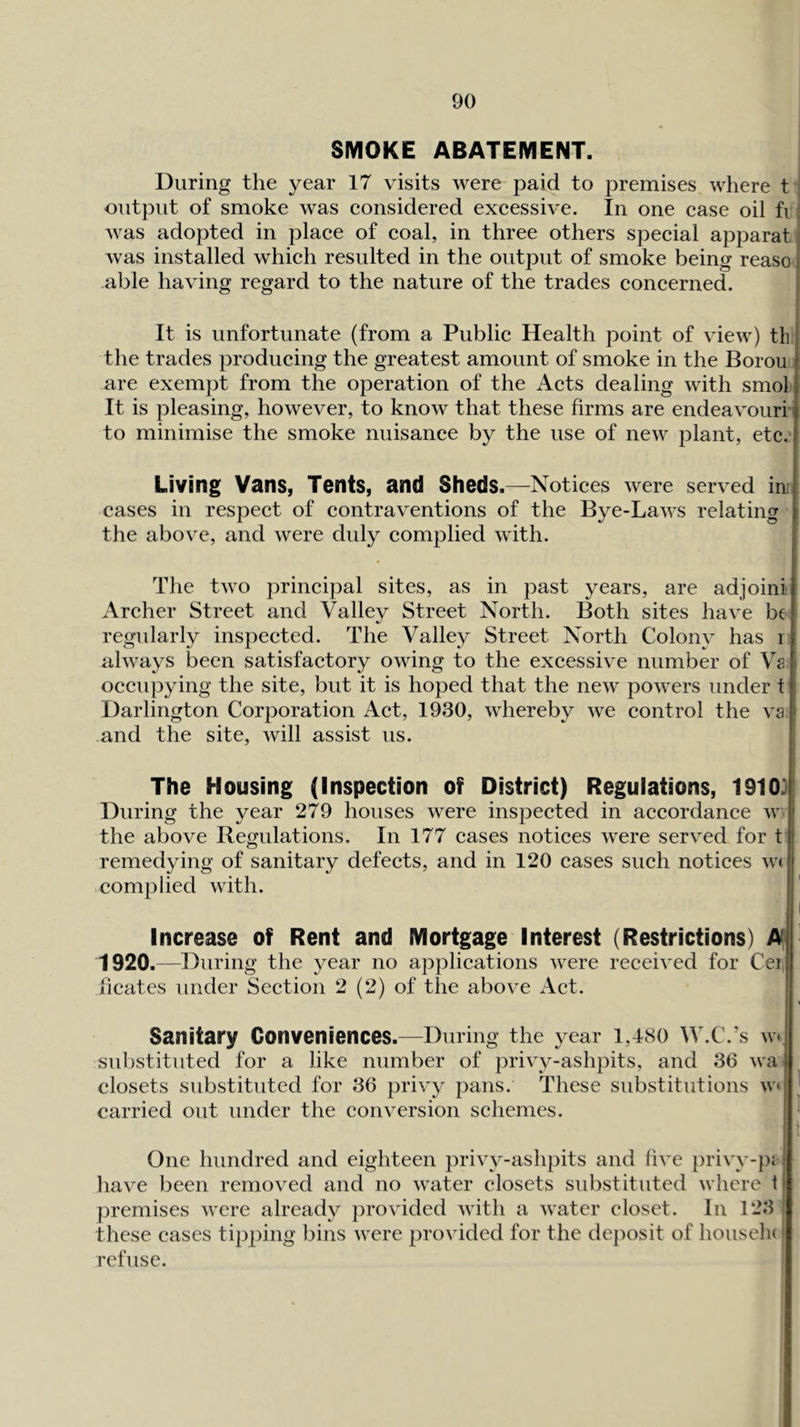 SMOKE ABATEMENT. During the year 17 visits were paid to premises where t ' output of smoke was eonsidered excessive. In one case oil fi was adopted in place of coal, in three others special apparat was installed which resulted in the output of smoke being reaso able having regard to the nature of the trades concerned. It is unfortunate (from a Public Health point of view) th the trades producing the greatest amount of smoke in the Borou' are exempt from the operation of the Acts dealing with smol It is pleasing, however, to know that these firms are endeavouri- to minimise the smoke nuisance by the use of new plant, etc.’ Living Vans, Tents, and Sheds.—Notices were served in: cases in respect of contraventions of the Bye-Laws relating the above, and were duly complied with. The two principal sites, as in past years, are adjoini Archer Street and Valley Street North. Both sites have be regularly inspected. The Valley Street North Colony has i always been satisfactory owing to the excessive number of Va occupying the site, but it is hoped that the new powers under t Darlington Corporation Act, 1930, whereby we control the va and the site, will assist us. The Housing (Inspection of District) Regulations, 19103 During the year 279 houses were inspected in accordance w: the above Regulations. In 177 cases notices were served for t o remedying of sanitary defects, and in 120 cases such notices W( complied with. Increase of Rent and Mortgage Interest (Restrictions) A 1920.—During the year no applications were received for Ceil ficatcs under Section 2 (2) of the above Act. I Sanitary Conveniences.—During the year i,480 W.C.’s w substituted for a like number of privy-ashpits, and 36 wa closets substituted for 36 privy pans. These substitutions w ' carried out under the conversion schemes. ^ 1 One hundred and eighteen privy-ashpits and five privv-pj have been removed and no water closets substituted where t premises were already provided with a water closet. In 123 these cases tipping bins were provided for the dejiosit of housela refuse.