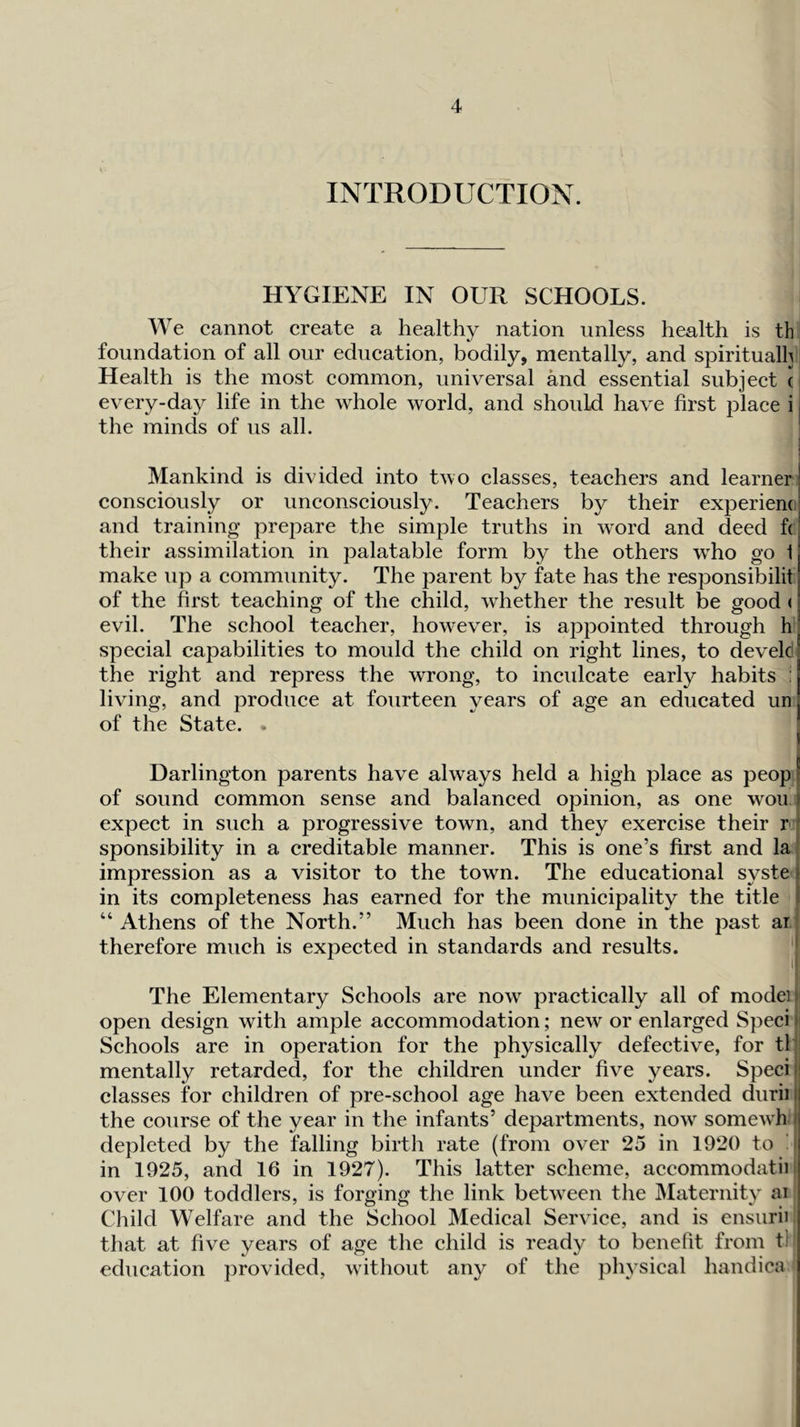 INTRODUCTION. HYGIENE IN OUR SCHOOLS. We cannot create a healthy nation unless health is th foundation of all our education, bodily, mentally, and spiritually Health is the most common, universal and essential subject ! every-day life in the whole world, and should have first place i i the minds of us all. Mankind is divided into two classes, teachers and learner i consciously or unconsciously. Teachers by their experiem, and training prepare the simple truths in word and deed f( their assimilation in palatable form by the others who go 1 make up a community. The parent b}^ fate has the responsibilit of the first teaching of the child, whether the result be good ( evil. The school teacher, however, is appointed through h special capabilities to mould the child on right lines, to develd I the right and repress the wrong, to inculcate early habits : living, and produce at fourteen years of age an educated un of the State. . I Darlington parents have always held a high place as peopj of sound common sense and balanced opinion, as one won j expect in such a progressive town, and they exercise their r * sponsibility in a creditable manner. This is one’s first and la impression as a visitor to the town. The educational syste i in its completeness has earned for the municipality the title 1 “Athens of the North.” Much has been done in the past ar therefore much is expected in standards and results. The Elementary Schools are now practically all of model i open design with ample accommodation; new or enlarged Speci n Schools are in operation for the physically defective, for tl ' mentally retarded, for the children under five years. Specie classes for children of pre-school age have been extended duriiil the course of the year in the infants’ departments, now somewh i depleted by the falling birth rate (from over 25 in 1920 to ' in 1925, and 16 in 1927). This latter scheme, accommodatii over 100 toddlers, is forging the link between the Maternity ai Child Welfare and the School Medical Service, and is ensurii that at five years of age the child is ready to benefit from tl education provided, without any of the physical handica '