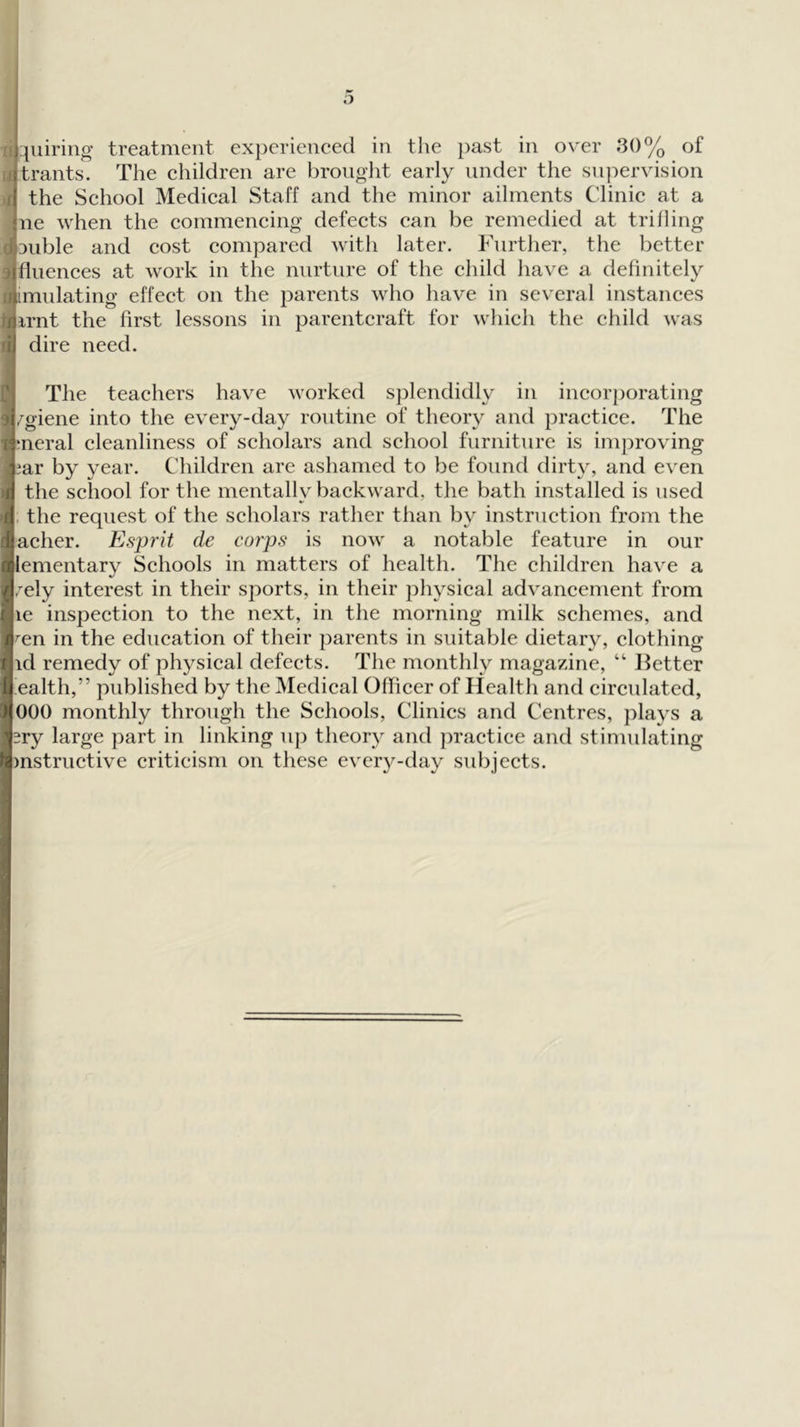 o I qiliriiig treatment experieneed in the past in over 30% of *trants. The ehildren are brouglit early under the supervision the Sehool Medieal Staff and the minor ailments Clinic at a ne when the commencing defects can be remedied at trilling ouble and cost compared with later. Phirther, the better fluences at work in the nurture of the child have a definitely imulating effect on the parents who have in several instances irnt the first lessons in parentcraft for which the child was dire need. The teachers have worked sjDlendidly in incori)orating /giene into the every-day routine of tlieoiy and practice. The ;neral cleanliness of scholars and school furniture is improving iar by year. Children are ashamed to be found dirty, and even the school for the mentally backward, the bath installed is used , the request of the scholars rather than by instruction from the acher. Esprit de corps is now a notable feature in our lementary Schools in matters of health. The children have a ,'ely interest in their sports, in their physical advancement from le inspection to the next, in the morning milk schemes, and ^en in the education of their parents in suitable dietary, clothing id remedy of physical defects. The monthly magazine, “ lletter ealth,” published by the Medical OfTicer of Health and circulated, 000 monthly through the Schools, Clinics and Centres, plays a ery large part in linking up theory and practice and stimulating mstructive criticism on these every-day subjects.