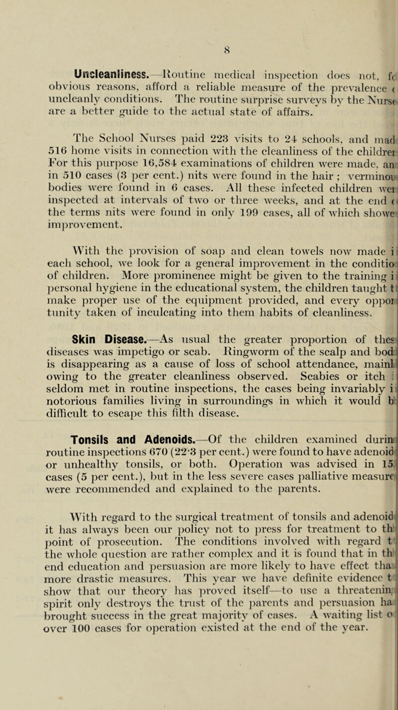 Uncleanliness.—Routine medical inspection does not, fc obvious reasons, afford a reliable measure of the prevalence ( uncleanly conditions. The routine surprise surveys by the Nurs( are a better guide to the actual state of affairs. The School Nurses paid 223 visits to 24 schools, and mad 516 home visits in connection with the cleanliness of the childrei For this purpose 16,584 examinations of children were made, an in 510 cases (3 per cent.) nits were found in the hair ; verminot bodies Avere found in 6 cases. All these infected children Avei inspected at intervals of tAvo or three Aveeks, and at the end ( the terms nits Avere found in only 199 cases, all of AA'hich shoAA^e improA^ement. With the provision of soap and clean toAvels noAV made i each school, Ave look for a general improA^ement in the conditio' of children. More prominence might be given to the training i i })ersonal hygiene in the educational system, the children taught t make j^roper use of the equipment proAuded, and CA^ery oppoi! tnnity taken of inculcating into them habits of cleanliness. Skin Disease.—As usual the greater proportion of thes| diseases Avas impetigo or scab. IlingAvorm of the scalp and bod ) is disappearing as a cause of loss of school attendance, mainli owing to the greater cleanliness observed. Scabies or itch ii seldom met in routine inspections, the cases being invariably i I notorious families living in surroundings in AAdiich it Avould b difficult to escape this filth disease. Tonsils and Adenoids.—Of the children examined duriiuj routine inspections 670 (22*3 per cent.) Avere found to have adenoid ; or unhealthy tonsils, or both. Operation was adAUsed in 15 j cases (5 per cent.), but in the less sca ere cases palliatiA^e measure) Avere recommended and explained to the parents. With regard to the surgical treatment of tonsils and adenoid : it has ahvays been our policy not to press for treatment to th point of prosecution. The conditions invoh’ed Avith regard t the Avhole question are rather complex and it is found that in th end education and persuasion are more likely to liaA^e effect tha; | more drastic measures. This year Ave haA^e definite cAudence t shoAV that our theory has proA^ed itself—to use a threatenin.' spirit only destroys the trust of the parents and persuasion ha brought success in the great majority of cases. A AA'aiting list o over 100 cases for operation existed at the end of the year. {