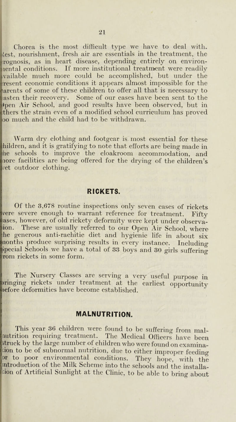 Chorea is the most difficult type we have to deal with, lest, nourishment, fresh air are essentials in the treatment, the rognosis, as in heart disease, depending entirely on environ- lental conditions. If more institutional treatment were readily vailable much more could be accomplished, but under the resent economic conditions it appears almost impossible for the ‘arents of some of these children to offer all that is necessary to asten their recovery. Some of our cases have been sent to the >pen Air School, and good results have been observed, but in thers the strain even of a modified school curriculum has proved ■DO much and the child had to be withdrawn. Warm dry clothing and footgear is most essential for these hildren, and it is gratifying to note that efforts are being made in he schools to improve the cloakroom accommodation, and lore facilities are being offered for the drying of the children’s /et outdoor clothing. RICKETS. Of the 3,678 routine ins})ections only seven cases of rickets rere severe enough to warrant reference for treatment. Fifty ases, however, of old rickety deformity were ke]:)t under observ'a- ion. These are usually referred to our Open Air School, where he generous anti-rachitic diet and hygienic life in about six Qonths produce surprising results in every instance. Includino- Ipecial Schools we have a total of 33 boys and 30 girls sufferiiif^ rom rickets in some form. The Nursery Classes are serving a very useful purpose in iringing rickets under treatment at the earliest opportunity lefore deformities have become established. MALNUTRITION. This year 36 children were found to be suffering from mal- lutrition requiring treatment. The Medical Ollieers have been itruck by the large number of children who were found onexamina- :ion to be of subnormal nutrition, due to either im])roper feedino* ir to poor environmental conditions. They hope, with the introduction of the Milk Scheme into the schools and the installa- don of Artificial Sunlight at the Clinic, to be able to bring about