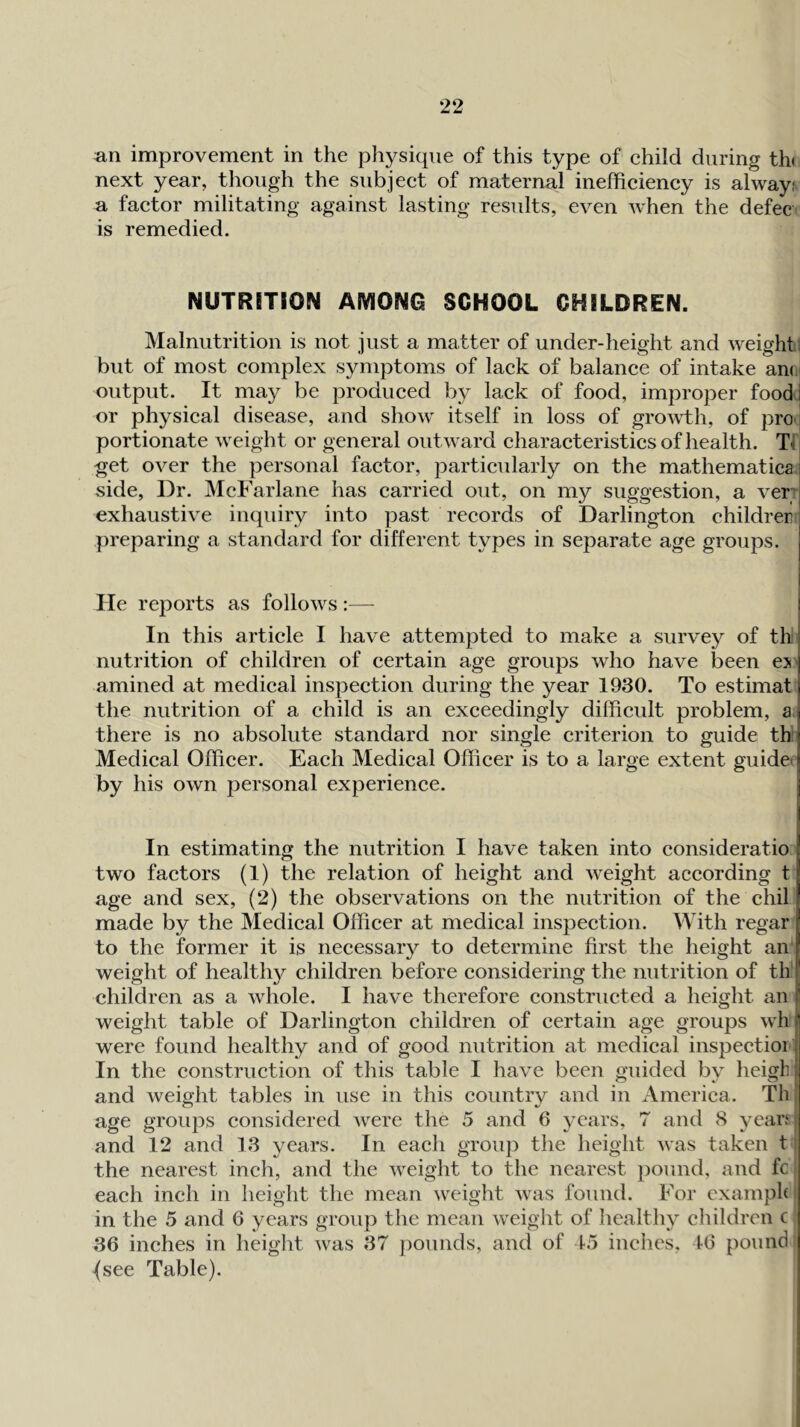 un improvement in the physique of this type of child during th( next year, though the subject of maternal inefficiency is alway: a factor militating against lasting results, even when the defec is remedied. NUTRITION AMONG SCHOOL CHILDREN. Malnutrition is not just a matter of under-height and weight) but of most complex symptoms of lack of balance of intake an(J output. It may be produced by lack of food, improper food] or physical disease, and show itself in loss of growth, of pro i portionate weight or general outward characteristics of health. Tf get over the personal factor, particularly on the mathematica side, Dr. McFarlane has carried out, on my suggestion, a ver exhaustive inquiry into past records of Darlington childrer preparing a standard for different types in separate age groups. He reports as follows:— In this article I have attempted to make a survey of th nutrition of children of certain age groups who have been es amined at medical inspection during the year 1930. To estimat the nutrition of a child is an exceedingly difficult problem, a there is no absolute standard nor single criterion to guide th: Medical Officer. Each Medical Officer is to a large extent guidei by his own personal experience. In estimating the nutrition I have taken into consideratio two factors (1) the relation of height and weight according t age and sex, (2) the observations on the nutrition of the chil made by the Medical Officer at medical inspection. With regar to the former it is necessary to determine first the height affi weight of health}^ children before considering the nutrition of tlf children as a whole. I have therefore constructed a height an weight table of Darlington children of certain age groups wh were found healthy and of good nutrition at medical inspectior: In the construction of this table I have been guided by heigh and weight tables in use in this country and in America. Th age groups considered Avere the 5 and 6 years, 7 and 8 yean and 12 and 13 years. In each group the height Avas taken 11 the nearest inch, and the AAxight to the nearest pound, and fc > each inch in height the mean Aveight Avas found. For cxamph i in the 5 and 6 years group the mean Aveight of healthy children c 36 inches in height Avas 37 pounds, and of 45 inches. 46 pound | {see Table).