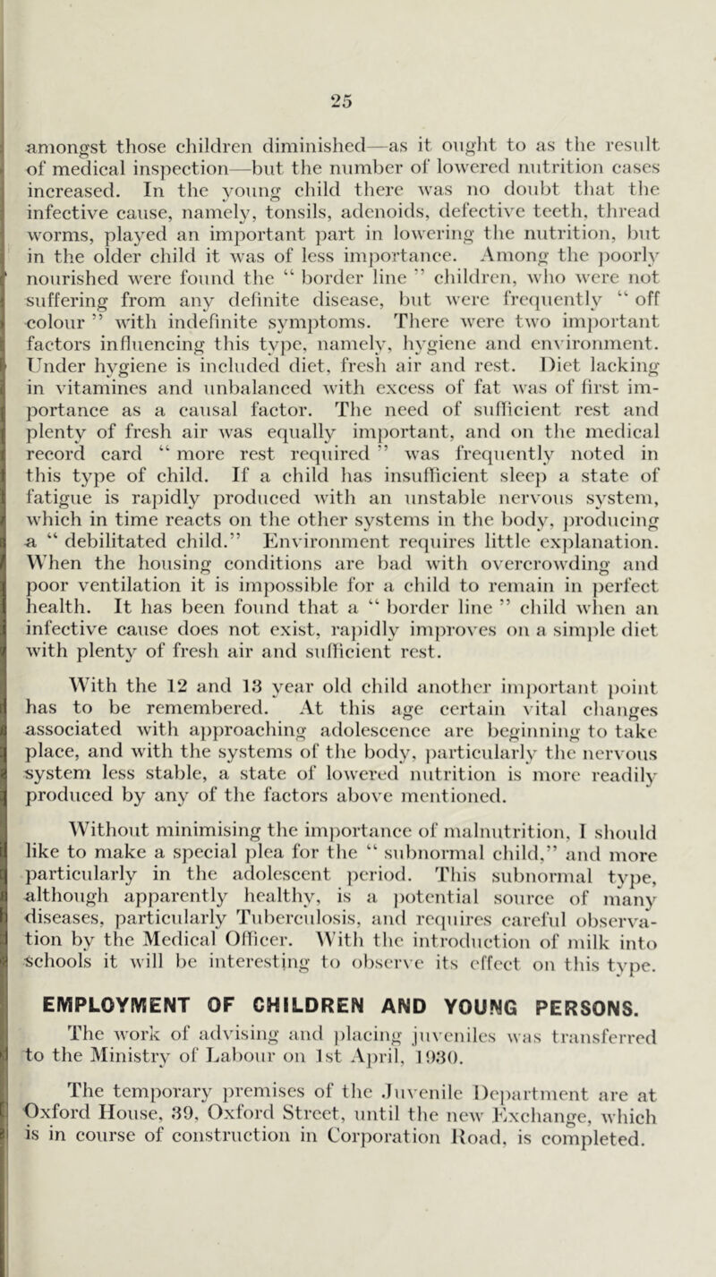 amongst those children diminished—as it ought to as the result of medical inspection—but tlie number of lowered nutrition eases increased. In the young child there was no doubt that the infective cause, namely, tonsils, adenoids, defective teeth, thread worms, played an important ])art in lowering the nutrition, l)ut in the older child it was of less importance. Among the ])oorly nourished were found the “ })order line ” children, who were not suffering from any definite disease, but were frequently “ off colour ” with indefinite sym})toms. There were two imj)ortant factors influencing this type, namely, hygiene and environment. Under hygiene is included diet, fresh air and rest. Diet lacking- in vitamines and unbalanced with excess of fat was of first im- portance as a causal factor. The need of suflicient rest and plenty of fresh air was equally important, and on the medical record card “ more rest required ” was frequently noted in this type of child. If a child has insuiricient sleej) a state of fatigue is rapidly produced with an unstable nervous system, which in time reacts on the other systems in the body, ])roducing n, “ debilitated child.” Environment re(piires little ex])lanation. When the housing conditions are bad with overcrowding and poor ventilation it is impossible for a child to remain in perfect health. It has been found that a “ border line ” child wlien an infective cause does not exist, ra])idly improves on a simple diet with plenty of fresh air and suflicient rest. With the 12 and 13 year old child another important point has to be remembered. At this age certain vital changes associated with approaching adolescence are beginning to take place, and with the systems of the body, ])articularly the nervous system less stal^le, a state of lowered nutrition is more readil}' produced by any of the factors above mentioned. Without minimising the importance of malnutrition, I should like to make a special plea for the “ subnormal child,” and more particularly in the adolescent period. This subnormal type, although apparently healthy, is a ))otential source of many diseases, particularly Tuberculosis, and recpiires careful observa- tion by the Medical Officer. With the introduction of milk into Schools it will be interesting to observe its effect on this type. EMPLOYIVSENT OF CHILDREN AND YOUNG PERSONS. The work of advising and ))lacing juveniles to the Ministry of Labour on 1st A})ril, 1<)3(). was transferred The temporary premises of the .luvenile I)c])artment are at Oxford House, 39, Oxford Street, until the new Exchange, which is in course of construction in Corporation Hoad, is completed.