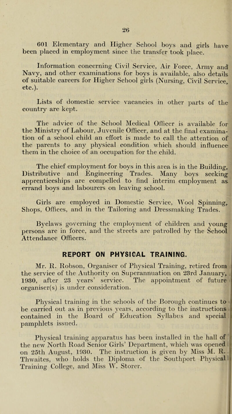 601 Elementary and Higher School boys and girls have been placed in employment since the transfer took place. Information concerning Civil Service, Air Force, Army and Navy, and other examinations for boys is available, also details of suitable careers for Higher School girls (Nursing, Civil Service,, etc.). Lists of domestic service vacancies in other parts of the country are kept. The advice of the School Medical Officer is available for the Ministry of Labour, Juvenile Officer, and at the final examina- tion of a school child an effort is made to call the attention of the parents to any physical condition which should influence them in the choice of an occupation for the child. The chief employment for boys in this area is in the Building, Distributive and Engineering Trades. Many boj^s seeking apprenticeships are compelled to find interim employment as errand boys and labourers on leaving school. Girls are employed in Domestic Service, Wool Spinning,. Shops, Offices, and in the Tailoring and Dressmaking Trades. Byelaws governing the employment of children and young persons are in force, and the streets are patrolled by the School Attendance Officers. REPORT ON PHYSICAL TRAINING. Mr. B. Robson, Organiser of Physical Training, retired from the service of the iVuthority on Superannuation on 23rd January, i 1930, after 23 years’ service. The appointment of future i organiser(s) is under consideration. Physical training in the schools of the Borough continues to be carried out as in previous ^'^ears, according to the instructions ji contained in the Board of Education Syllabus and special | pamphlets issued. ! Physical training apparatus has been installed in the hall of ll the new North Road Senior Girls’ Department, which was opened ' on 25th August, 1930. The instruction is given by Miss M. R. Thwaites, who holds the Diploma of the Southport Physical Training College, and Miss W. Storer.