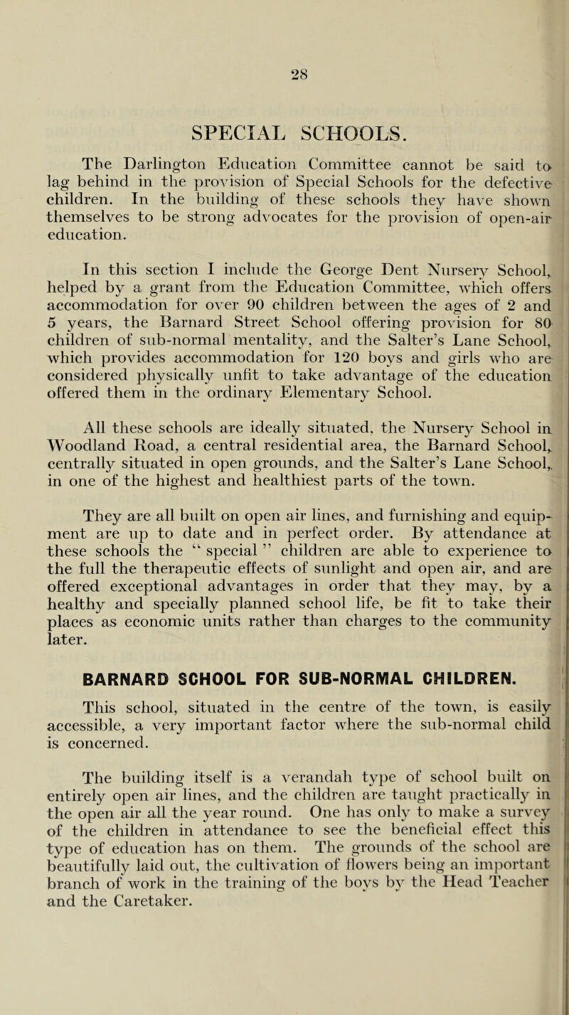 2cS SPECIAL SCHOOLS. The Darlington Education Committee cannot be said to lag behind in the pro^ ision of Special Schools for the defective children. In the building of these schools they have shown themselves to be strong advocates for the provision of open-air education. In this section I include the George Dent Nursery School,, helped by a grant from the Education Committee, which offers accommodation for over 90 children between the aoes of 2 and o 5 years, the Barnard Street School offering provision for 80 children of sub-normal mentality, and the Salter’s Lane School, which provides accommodation for 120 boys and girls who are considered physically unfit to take advantage of the education offered them in the ordinary Elementary School. All these schools are ideally situated, the Nursery School in Woodland Road, a central residential area, the Barnard School,, centrally situated in open grounds, and the Salter’s Lane School,, in one of the highest and healthiest parts of the town. They are all built on open air lines, and furnishing and equip- ment are up to date and in perfect order. By attendance at these schools the “ special ” children are able to experience to the full the therapeutic effects of sunlight and open air, and are offered exceptional advantages in order that they may, by a healthy and specially planned school life, be fit to take their places as economic units rather than charges to the community later. BARNARD SCHOOL FOR SUB-NORMAL CHILDREN. This school, situated in the centre of the town, is easily accessible, a very important factor where the sub-normal child is concerned. The building itself is a verandah type of school built on entirely open air lines, and the children are taught practically in the open air all the year round. One has only to make a survey of the children in attendance to see the beneficial effect this type of education has on them. The grounds of the school are beautifully laid out, the cultivation of flowers being an important branch of work in the training of the boys by the Head Teacher and the Caretaker.