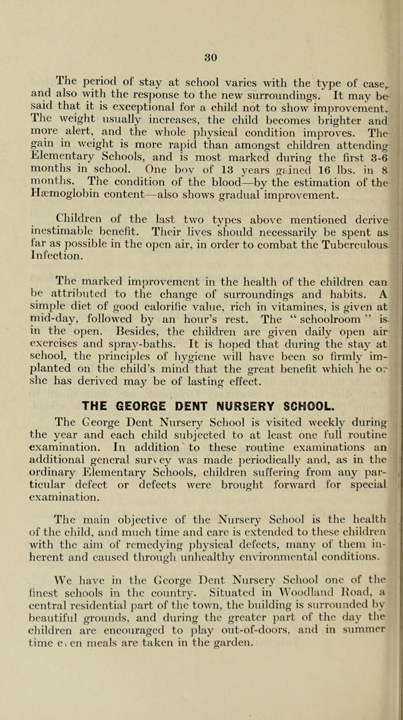The period of stay at school varies with the type of case^ and also with the response to the new surroundings. It may be^ said that it is exceptional for a child not to show improvements The weight usually increases, the child becomes brighter and more alert, and the whole physical condition improves. The gain in weight is more rapid than amongst children attending Elementary Schools, and is most marked during the first 3-6 months in school. One bov of 13 years gained 16 lbs. in 3 months. The condition of the blood—by the estimation of the Haemoglobin content—also shows gradual improvement. Children of the last two types above mentioned derive inestimable benefit. Their lives shoidd necessarily be spent as far as possible in the open air, in order to combat the Tubercidous Infection. The marked improvement in the health of the children can be attributed to the change of surroundings and habits. A simple diet of good calorific value, rich in vitamines, is given at mid-day, followed by an hour’s rest. The “ schoolroom ” is in the open. Besides, the children are given daily open air exercises and spray-baths. It is hoped that during the stay at school, the principles of hygiene will have been so firmly im- planted on the child’s mind that the great benefit which he or she has derived ma}^ be of lasting effect. THE GEORGE DENT NURSERY SCHOOL. The George Dent Nursery School is visited weekly during^ the year and each child subjected to at least one full routine examination. In addition to these routine examinations an additional general sur\ ey was made periodically and, as in the : ordinary Elementary Schools, children suffering from any par- | ticular defect or defects were brought forward for special i examination. The main objective of the Nursery School is the health of the child, and much time and care is extended to these children w’ith the aim of remedying physical defects, many of them in- herent and caused through unhealthy environmental conditions. We have in the George Dent Nursery School one of tlie finest schools in the country. Situated in Woodland Boad, a central residential part of the town, the building is surrounded by beautiful grounds, and during the greater part of the day the children are encouraged to play out-of-doors, and in summer time Ci en meals are taken in the garden.