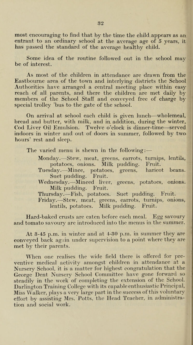 most encouraging to find that by the time the child appears as an entrant to an ordinary school at the average age of 5 years, it has passed the standard of the average healthy child. Some idea of the routine followed out in the school may ^, be of interest. i! 4 ; As most of the children in attendance are drawn from the ’ Eastbourne area of the town and interlying districts the School Authorities have arranged a central meeting place within easy reach of all parents, and there the children are met daily by ' members of the School Staff and conveyed free of charge by special trolley ’bus to the gate of the school. On arrival at school each child is given lunch—wholemeal, bread and butter, with milk, and in addition, during the winter. Cod Liver Oil Emulsion. Twelve o’clock is dinner-time—served indoors in winter and out of doors in summer, followed by two hours’ rest and sleep. The varied menu is shewn in the following:— Monday.—Stew, meat, greens, carrots, turnips, lentils, potatoes, onions. Milk pudding. Fruit. Tuesday.—Mince, potatoes, greens, haricot beans. Suet pudding. Fruit. Wednesday.—Minced liver, greens, potatoes, onions. Milk pudding. Fruit. Thursday.—Fish, potatoes. Suet pudding. Fruit. Friday.—Stew, meat, greens, carrots, turnips, onions, lentils, potatoes. Milk pudding. Fruit. Hard-baked crusts are eaten before each meal. Egg savoury and tomato savourv are introduced into the menus in the summer. I At 3-45 p.m. in winter and at 4-30 p.m. in summer they are ' conveyed back again under supervision to a point w4iere they are met by their parents. When one realises the wide field there is offered for pre- ventive medical activity amongst children in attendance at a Nursery School, it is a matter for highest congratulation that the George Dent Nursery School Committee have gone forward so steadily in the work of completing the extension of the School. Darlington Training College with its capable enthusiastic Principal, Miss Walker, plays a very large part in the success of this voluntary effort by assisting Mrs. Potts, the Head Teacher, in administra- tion and social work.