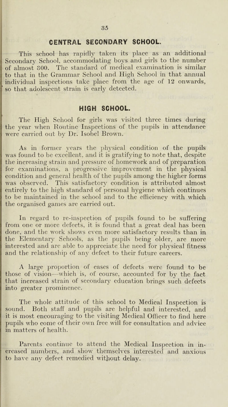 CENTRAL SECONDARY SCHOOL. This school lias rapidly taken its place as an additional Secondary School, accommodating boys and girls to the number t of almost 300. The standard of medical examination is similar ] to that in the Grammar Scliool and High School in that annual ■ individual inspections take place from the age of 12 onwards, j so that adolescent strain is early detected. * HIGH SCHOOL. » * The High School for girls was visited three times during I the year when Routine Inspections of the pupils in attendance i were carried out liv Hr. Isobel Brown. j As in former years the physical condition of the pupils i was found to be excellent, and it is gratifying to note that, despite I the increasing strain and pressure of homework and of preparation 1 for examinations, a progressive improvement in the physical ^ condition and general health of the pupils among the higher forms was observed. This satisfactory condition is attributed almost I entirely to the high standard of personal hygiene which continues ; to be maintained in the school and to the elTiciency with which the organised games are carried out. In regard to re-inspection of pupils found to be suffering 1 from one or more defects, it is found that a great deal has been •1 done, and tlie work shows even more satisfactory results than in the Elementary Schools, as the pupils being older, are more interested and arc able to appreciate the need for physical fitness and the relationship of any defect to their future careers. I 1 A large )jro])ortion of cases of defects were found to be those of vision—which is, of course, accounted for by the fact that increased strain of secondary education brings such defects into greater prominence. The whole attitude of this school to Medical Inspection is ‘ sound. Both staff and pupils are helpful and interested, and f it is most encouraging to the visiting Medical Ollicer to find here e pupils who come of their own free will for consultation and advice \ in matters of health. I ! Parents continue to attend the Medical Inspection in iii- j creased numbers, and show themselves interested and anxious I to have any defect remedied without delay.
