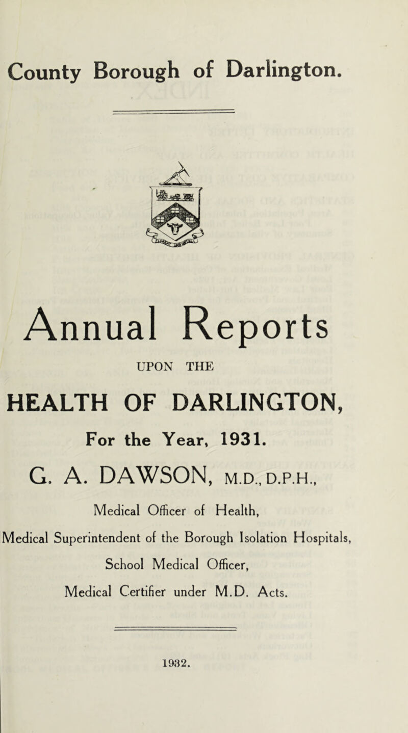 County Borough of Darlington. Annual Reports UPON THE HEALTH OF DARLINGTON, For the Year* 1931. G. A. DAWSON, M.D., D.P.H.. Medical Officer of Health, Medical Superintendent of the Borough Isolation Hospital School Medical Officer, Medical Certifier under M.D. Acts. 1932.