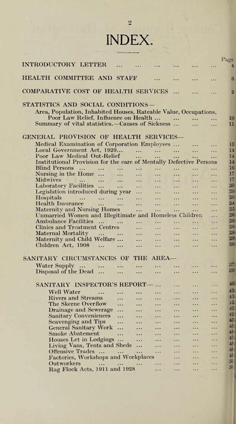 ‘> INDEX. Pa^e INTRODUCTORY LETTER 4 HEALTH COMMITTEE AND STAFF 6 COMPARATIVE COST OF HEALTH SERVICES 9 STATISTICS AND SOCIAL CONDITIONS— Area, Population, Inhabited Houses, Rateable Value, Occupations, Poor Law Relief, Influence on Health ... ... ... ... 10 Summary of vital statistics.—Causes of Sickness ... ... ... 11 GENERAL PROVISION OF HEALTH SERVICES— Medical Examination of Corporation Employees ... ... ... 13 Local Government Act, 1929... ... ... ... ... ... 14 Poor Law Medical Out-Relief ... ... ... ... ... 14 Institutional Provision for the care of Mentally Defective Persons 14 Blind Persons ... ... ... ... ... ... ... ... 16 Nursing in the Home ... ... ... ... ... ... ... 17 Midwives ... ... ... ... ... ... ... ... 17 Laboratory Facilities ... ... ... ... ... ... ... 20 Legislation introduced during year ... ... ... ... ... 20 Hospitals ... ... ... ... ... ... ... ... 20 Health Insurance ... ... ... ... ... ... ... 24 Maternity and Nursing Homes ... ... ... ... ... 25 Unmarried Women and Illegitimate and Homeless Children ... 26 Ambulance Facilities ... ... ... ... ... ... ... 26 Clinics and Treatment Centres ... ... ... ... ... 26 Maternal Mortality ... ... ... ... ... ... ... 28 Maternity and Child Welfare ... ... ... ... ... ... 29 Children Act, 1908 ... ... ... ... ... ... ... 36 SANITARY CIRCUMSTANCES OF THE AREA— Water Supply ... Disposal of the Dead ... SANITARY INSPECTOR’S REPORT—... Well Water Rivers and Streams The Skerne Overflow I>rainage and Sewerage ... Sanitary Conveniences Scavenging and Tips General Sanitary Work ... Smoke Abatement Houses Let in Lodgings ... Living Vans, Tents and Sheds ... Offensive Trades ... Factories, Workshops and Workplaces Outworkers Rag Flock Acts, 1911 and 1928 37 39 40 41 41 12. 42 j 42 4S 4f 4( 41 41 41 51