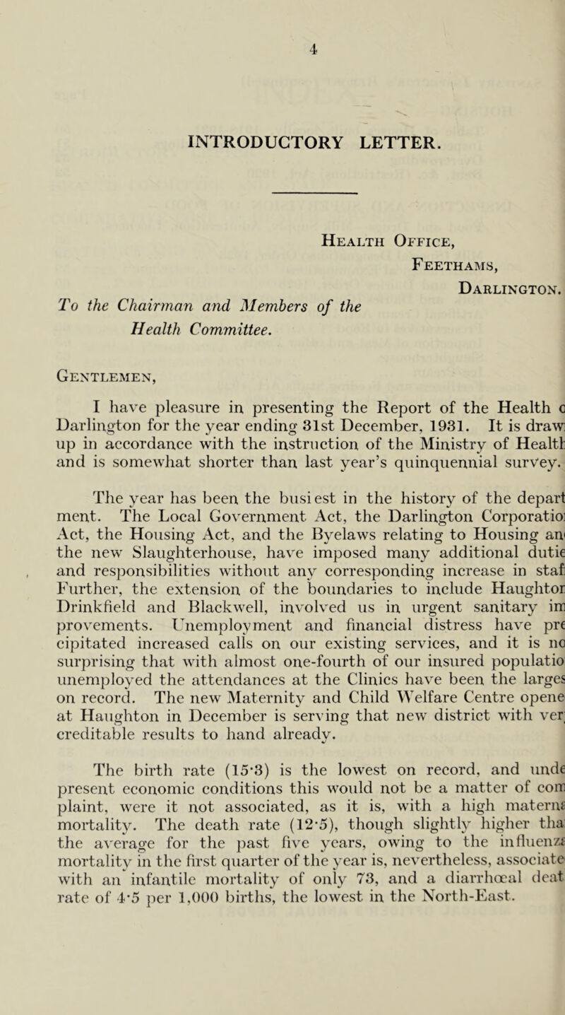 INTRODUCTORY LETTER. To Health Office, Feethams, Darlington. the Chairman and Members of the Health Committee. Gentlemen, I have pleasure in, presenting the Report of the Health o Darlington for the year ending 31st December, 1931. It is draw up in accordance with the instruction of the Ministry of Healtl and is somewhat shorter than last year’s quinquennial survey. The year has been the busi est in the history of the depart ment. The Local Government iVct, the Darlington Corporatioi Act, the Housing Act, and the Byelaws relating to Housing an' the new Slaughterhouse, have imposed many additional dutie and responsibilities without any corresponding increase in staf Further, the extension of the boundaries to include Haughtor Drinkfield and Blackwell, involved us in urgent sanitary iir provements. Unemployment and financial distress have pre cipitated increased calls on our existing services, and it is no surprising that with almost one-fourth of our insured populatio unemployed the attendances at the Clinics have been the larges on record. The new Maternity and Child Welfare Centre opene at Haughton in December is serving that new district with ver; creditable results to hand already. The birth rate (15-3) is the lowest on record, and unde present economic conditions this would not be a matter of com plaint, were it not associated, as it is, with a high materm mortality. The death rate (12-5), though slightly higher tha: the average for the past five years, owing to the influenzf mortality in the first quarter of the year is, nevertheless, associate' with an infantile mortality of only 73, and a diarrhceal deat rate of 4*5 per 1,000 births, the lowest in the North-East.