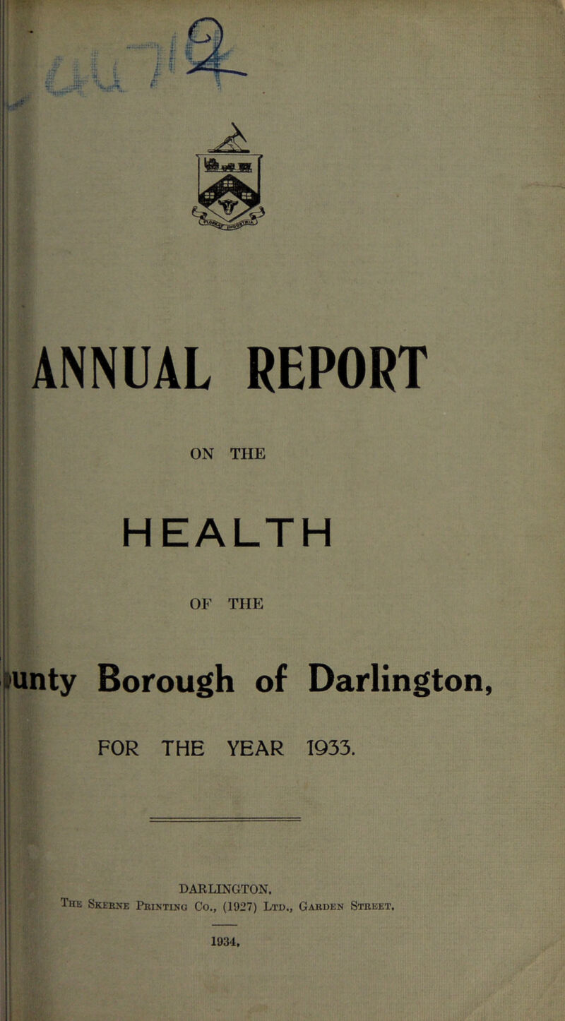 ANNUAL REPORT ON THE HEALTH OF THE jaunty i I ! I i ! Borough of Darlington, FOR THE YEAR 1933. DARLINGTON. The Skebne Pkintino Co., (1927) Ltd., Gabden Stbeet. 1934,