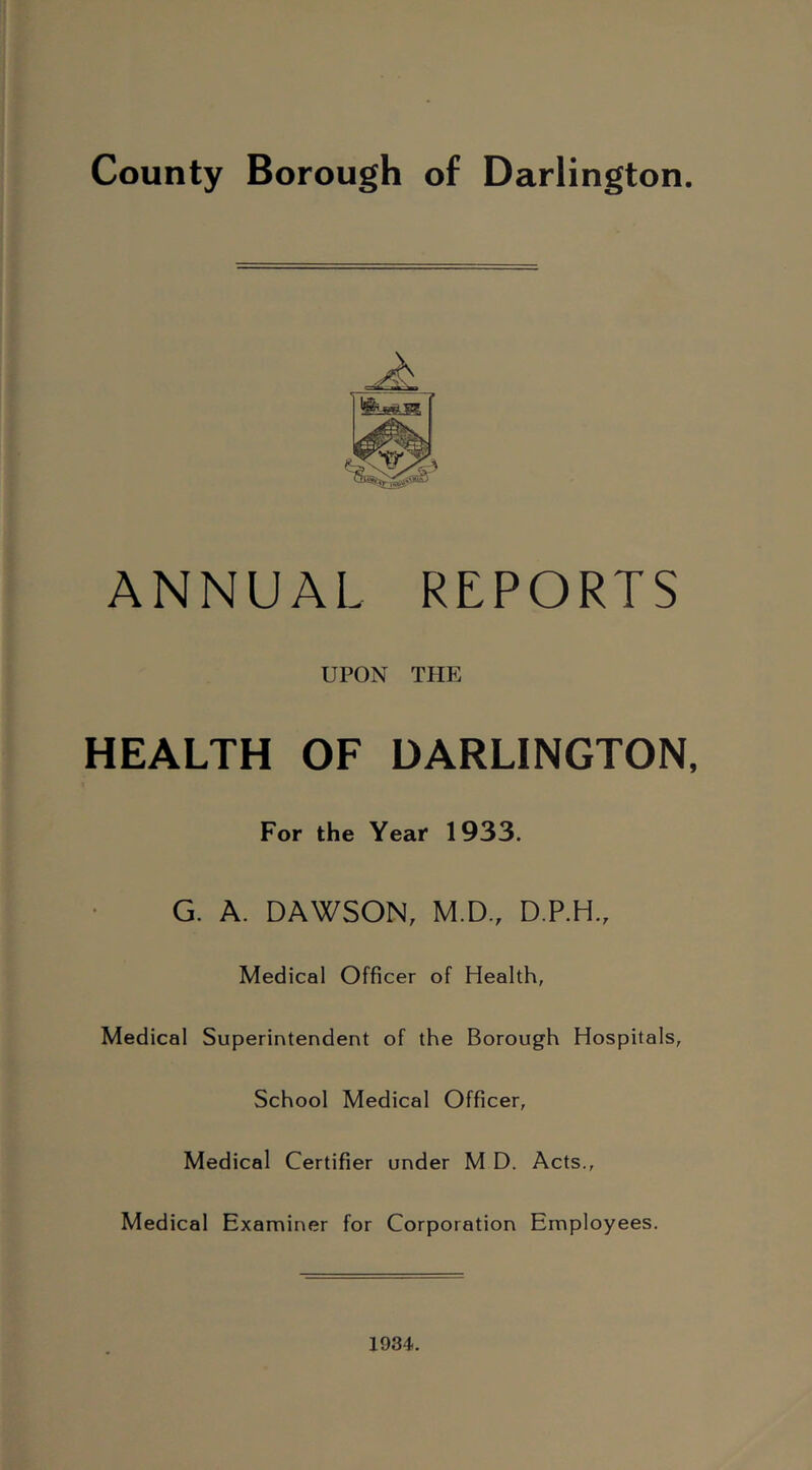 County Borough of Darlington. ANNUAL REPORTS UPON THE HEALTH OF DARLINGTON, For the Year 1933. G. A. DAWSON, M.D., D.P.H., Medical Officer of Health, Medical Superintendent of the Borough Hospitals, School Medical Officer, Medical Certifier under M D. Acts., Medical Examiner for Corporation Employees. 1934.