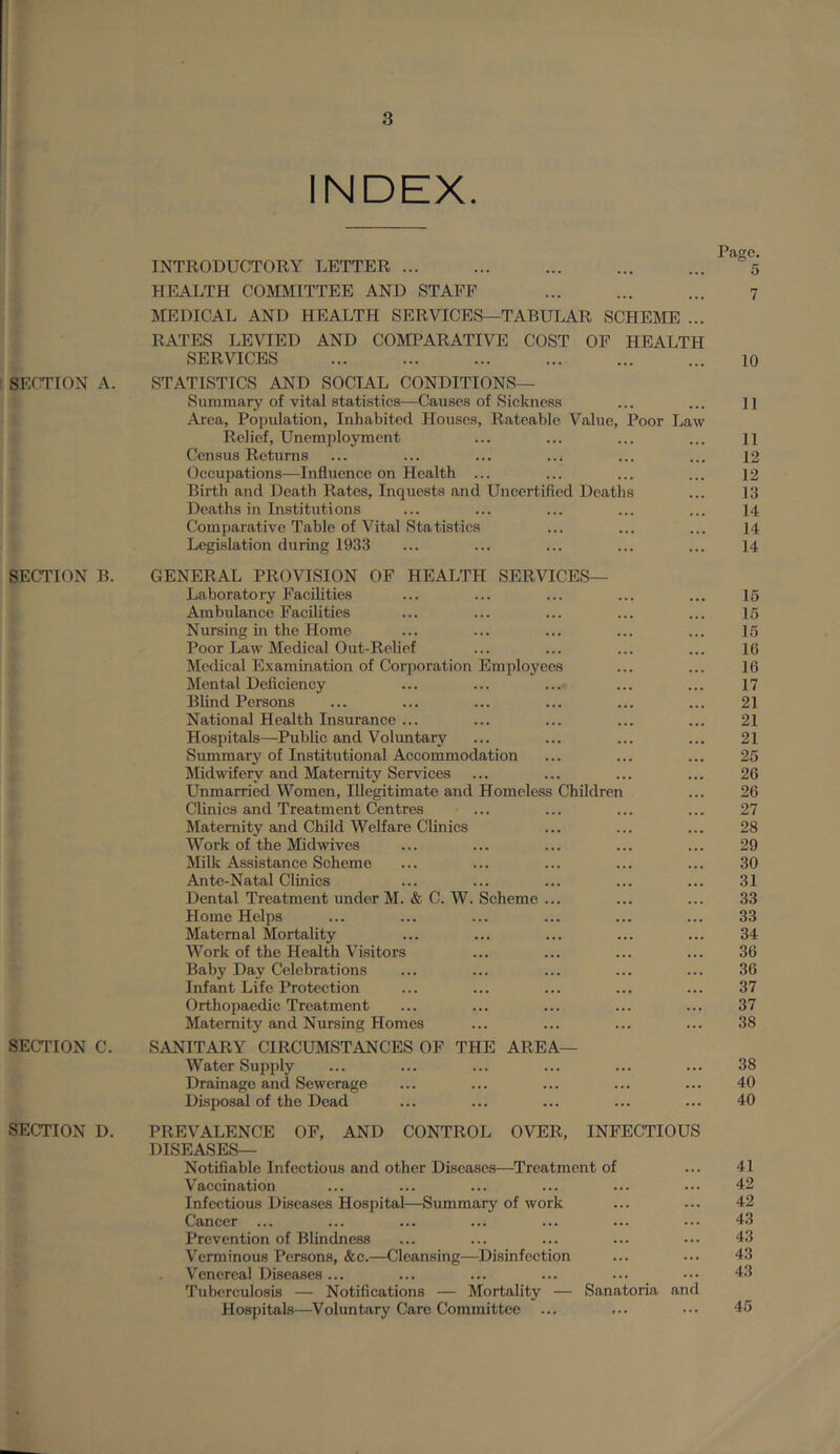 INDEX. Page. INTRODUCTORY LETTER ... O'-- 5 HEALTH COmilTTEE AND STAFF MEDICAL AND HEALTH SERVICES—TABULAR SCHEME ... RATES LEVIED AND COMPARATIVE COST OP HEALTH 7 SERVICES 10 Sr/'TION A. STATISTICS AND SOCIAL CONDITIONS— Summary of vital statistics—Causes of Sickness Area, Population, Inhabited Houses, Rateable Value, Poor Law 11 Relief, Unemployment 11 Census Returns 12 Occupations—Influence on Health ... 12 Birth and Death Rates, Inquests and Uncertified Deaths 13 Deaths in Institutions 14 Comparative Table of Vital Statistics 14 Legislation during 1933 14 SECTION B. GENERAL PROVISION OF HEALTH SERVICES— Laboratory Facilities 16 Ambulance Facilities 15 Nursing in the Home 15 Poor Law Medical Out-Relief 16 Medical Examination of Corporation Employees 16 Mental Deficiency 17 Blind Persons 21 National Health Insurance ... 21 Hospitals—Public and Voluntary 21 Summary of Institutional Accommodation 25 Midwifery and Maternity Services 26 Unmarried Women, Illegitimate and Homeless Children 26 Clinics and Treatment Centres 27 Maternity and Child Welfare Clinics 28 Work of the Midwives 29 Milk Assistance Scheme 30 Ante-Natal Clinics 31 Dental Treatment under M. & C. W. Scheme ... 33 Home Helps 33 Maternal Mortality 34 Work of the Health Visitors 36 Baby Day Celebrations 36 Infant Life Protection 37 Orthopaedic Treatment 37 Maternity and Nursing Homes 38 SECTION C. SANITARY CIRCUMSTANCES OF THE AREA— Water Supply 38 Drainage and Sewerage 40 Disposal of the Dead 40 SECTION D. PREVALENCE OF, AND CONTROL OVER, INFECTIOUS DISEASES— Notifiable Infectious and other Diseases—Treatment of 41 Vaccination 42 Infectious Diseases Hospital—Summary of work 42 Cancer ... 43 Prevention of Blindness 43 V'erminous Persons, &c.—Cleansing—Disinfeetion 43 Venereal Diseases ... Tuberculosis — Notifications — Mortality — Sanatoria and 43 Hospitals—Voluntary Care Committee ... 45