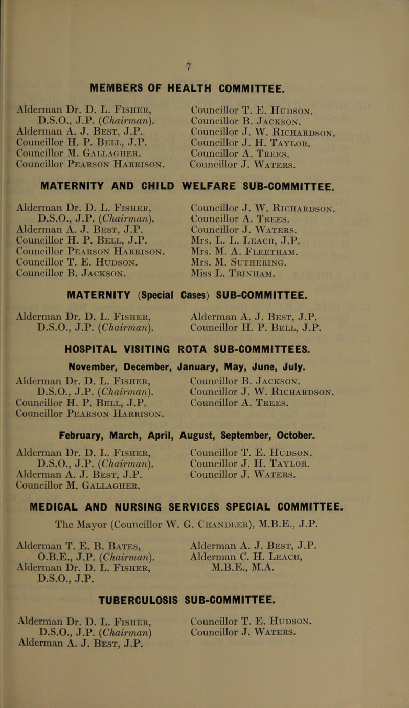 MEMBERS OF HEALTH COMMITTEE. Alderman Dr. D, L. Fisher, D.S.O., J.P. [Chairman). Alderman A. J. Best, J.P. Councillor H. P. Bell, J.P. Councillor M. Gallagher. Councillor Pearson Harrison. MATERNITY AND CHILD Alderman Dr. D. L. Fisher, D.S.O., J.P. [Chairman). Alderman A. J. Best, J.P. Councillor H. P. Bell, J.P. Councillor Pearson Harrison. Councillor T. E. Hudson. Councillor B. Jackson. MATERNITY (Special Alderman Dr. D. L. Fisher, D.S.O., J.P. [Chairman). HOSPITAL VISITING November, December, Alderman Dr. D. L. Fisher, D.S.O., J.P. [Chairman). Councillor H. P. Bell, J.P. Councillor Pearson Harrison. February, March, April, Alderman Dr. D. L. Fisher, D.S.O., J.P. [Chairman). Alderman A. J. Best, J.P. Councillor M. Gallagher. Councillor T. E. Hudson. Councillor B. Jackson. Councillor J. W. Richardson. Councillor J. H. Taylor. Councillor A. Trees. Councillor J. Waters. WELFARE SUB-COMMITTEE. Councillor J. W. Richardson. Councillor A. Trees. Councillor J. Waters. Mrs. L. L. Leach, J.P. Mrs. M. A. Fleetham. Mrs. M. SUTHERING. Miss L. Trinham. Cases) SUB-COMMITTEE. Alderman A. J. Best, J.P. Councillor H. P. Bell, J.P. ROTA SUB-COMMITTEES. January, May, June, July. Councillor B. Jackson. Councillor J. W. Richardson. Councillor A. Trees. August, September, October. Councillor T. E. Hudson. Councillor J. H. Taylor. Councillor J. Waters. MEDICAL AND NURSING SERVICES SPECIAL COMMITTEE. The Mayor (Councillor W. G. Chandler), M.B.E., J.P. Alderman T. E. B. Bates, O.B.E., J.P. [Chairman). Alderman Dr. D. L. Fisher, D.S.O., J.P. Alderman A. J. Best, J.P. Alderman C. H. Leach, M.B.E., M.A. TUBERCULOSIS SUB-COMMITTEE. Alderman Dr. D. L. Fisher, D.S.O., J.P. [Chairman) iUderman A. J. Best, J.P. Councillor T. E. Hudson. Councillor J. Waters.