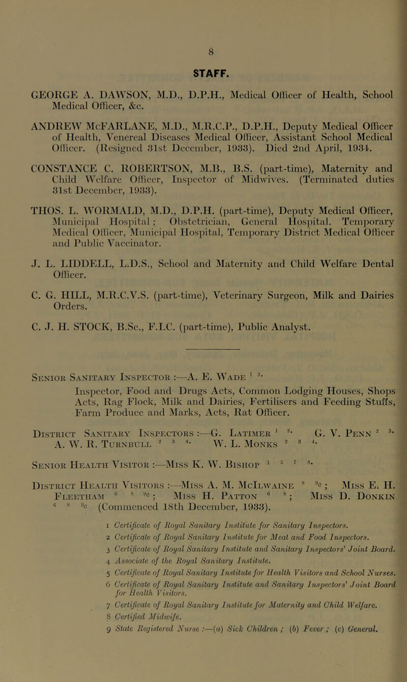 STAFF. GEORGE A. DAWSON, M.D., D.P.H., Medical Officer of Health, School Medical Officer, &c. ANDREW McFARLANE, M.D., M.R.C.P., D.P.H., Deputy Medical Officer of Plealth, Venereal Diseases Medical Officer, Assistant School Medical Officer. (Resigned 31st December, 1933). Died 2nd April, 1934. CONSTANCE C. ROBERTSON, M.B., B.S. (part-time). Maternity and Child Welfare Officer, Inspector of Midwives. (Terminated duties 31st December, 1933). THOS. L. WORMALD, M.D., D.P.H. (part-time), Deputy Medical Officer, IMunieipal Hospital; Obstctrieiaji, General Hospital. Temporary Medical Officer, Municipal Hospital, Temporary District Medical Officer and Public Vaccinator. J. L. LIDDhlLL, L;D.S., School and Maternity and Child Welfare Dental Officer. C. G. HILL, M.R.C.V.S. (part-time). Veterinary Surgeon, Milk and Dairies Orders. C. J. H. STOCK, B.Sc., F.I.C. (part-time). Public Analyst. Senior Sanitary Inspector :—A. E. Wade ' Inspector, Food and Drugs Acts, Common Lodging Houses, Shops Acts, Rag Flock, Milk and Dairies, Fertilisers and Feeding Stuffs, Farm Produce and Marks, Acts, Rat Officer. District Sanitary Inspectors —^G. Latimer ' -* G. V. Penn ■ A. W. R. Turnbull ^ W. L. Monks ■ ^ '• Senior Health Visitor :—Miss K. W. Bishop i ' s. District Health Visitors :—Miss A. M. McIlwaine * ; Miss E. H. Fleetham ® 8 s)o. Miss H. Patton ® **; Miss D. Donkin 0 8 »c (Commenced 18th December, 1933). 1 Certificate of Royal Sanitary Institute for Sanitary Inspectors. 2 Certificate of Royal Sanitary Instit ute for Meat and Food Inspectors. 3 Certificate of Royal Sanitary Institute and Sanitary Inspectors' Joint Board. 4 Associate of the Royal Sanitary Institute. 5 Certificate of Royal Sanitary Institute for Health Visitors and School Nurses. 6 Certificate of Royal Sanitary Institute and Sanitary Inspectors' Joint Board for Health Visitors. 7 Certificate of Royal Sanitary Institute for Maternity ami Child lYelfare. 8 Certified Midioife. 9 Slate Registered Nurse :—(a) Sick Children; (b) Fever ; (c) General.