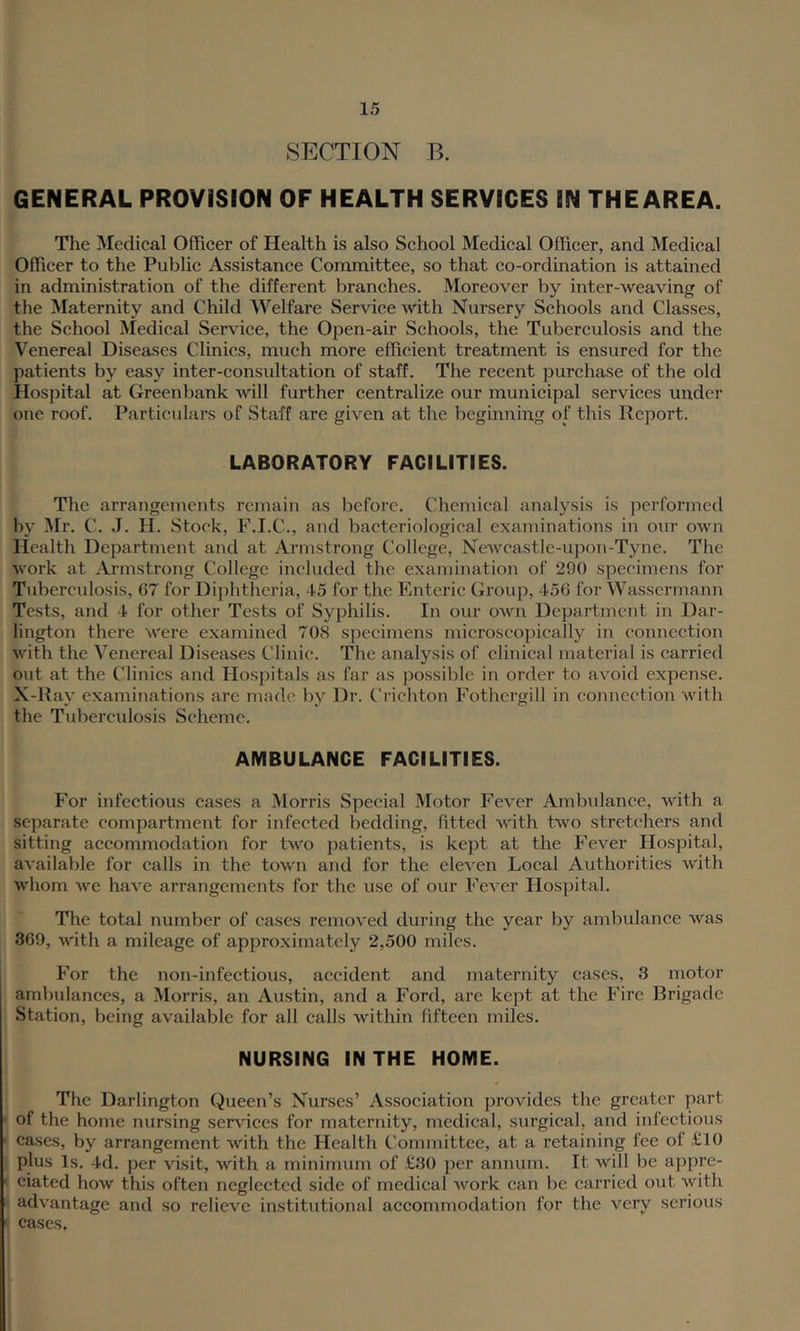 SECTION B. GENERAL PROVISION OF HEALTH SERVICES IN THEAREA. The Medical Officer of Health is also School Medical Officer, and Medical Officer to the Public Assistance Committee, so that co-ordination is attained in administration of the different branches. Moreover by inter-weaving of the Maternity and Child Welfare Service with Nursery Schools and Classes, the School Medical Service, the Open-air Schools, the Tuberculosis and the Venereal Diseases Clinics, much more efficient treatment is ensured for the patients by easy inter-consultation of staff. The recent purchase of the old Hospital at Greenbank will further centralize our municipal services under one roof. Particulars of Staff are given at the beginning of this Report. LABORATORY FACILITIES. The arrangements remain as before. Chemical analysis is performed by !Mr. C. J. H. Stock, F.I.C., and bacteriological examinations in our own Health Department and at Armstrong College, Newcastle-upon-Tyne. The work at Armstrong College included the examination of 290 specimens for Tuberculosis, 67 for Dij)htheria, 45 for the Enteric Group, 456 for Wassermann Tests, and 4 for other Tests of Syphilis. In our own Department in Dar- lington there were examined 708 specimens microscopically in connection with the Venereal Diseases Clinic. The analysis of clinical material is carried out at the Clinics and Hospitals as far as possible in order to avoid expense. X-Ray examinations are made by Dr. Crichton Fothergill in connection with the Tuberculosis Scheme. AMBULANCE FACILITIES. For infeetious cases a Morris Special Motor Fever Ambulance, with a separate compartment for infected bedding, fitted with two stretchers and sitting accommodation for two patients, is kept at the Fever Hospital, available for calls in the town and for the eleven Local Authorities with whom we have arrangements for the use of our Fever Hospital. The total number of cases removed during the year by ambulance was 369, with a mileage of approximately 2,500 miles. For the non-infectious, accident and maternity cases, 3 motor ambulances, a Morris, an Austin, and a Ford, are kept at the Fire Brigade Station, being available for all calls within fifteen miles. NURSING IN THE HOME. The Darlington Queen’s Nurses’ Association provides the greater part ■ of the home nursing services for maternity, medical, surgical, and infectious • cases, by arrangement with the Plealth Committee, at a retaining fee of £10 plus Is. 4d. per visit, with a minimum of £30 per annum. It will be appre- dated how this often neglected side of medical work can be carried out with adv'antage and so relieve institutional accommodation for the very serious » cases.