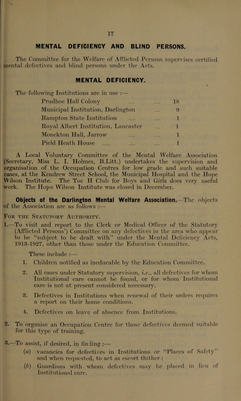 MENTAL DEFICIENCY AND BLIND PERSONS. The Committee for the Welfare of Afflieted Persons supervises certified mental defectives and blind persons under the Acts. MENTAL DEFICIENCY. The folloM'ing Institutions are in use :— Prudhoe Hall Colony .... .... 18 Municipal In.stitiition, Darlington .... 9 Rampton State Institution .... .... 1 Royal Albert Institution, Lancaster .... 1 Monckton Hall, JarroW .... .... 1 Pield Heath House .... .... .... 1 A Local Voluntary Committee of the Mental Welfare Association (Secretary, Miss L. I. Holmes, B.Litt.) undertakes the supervision and organisation of the Occupation Centres for low grade and such suitable cases, at the Kendrew Street School, the Municipal Hospital and the Hope Wilson Institute. The Toe H Club for Boys and Girls does very useful work. The Hope Wilson Institute was closed in December. Objects of the Darlington Mental Welfare Association.—The objects of the Association are as follows :— For the Statutory Authority. 1. —To visit and report to the Clerk or Medical Officer of the Statutory (Afflicted Persons’) Committee on any defectives in the area who appear to be “subject to be dealt with” under the Mental Deficiency Acts, 1913-1927, other than those under the Education Committee. These include :— 1. Children notified as ineducable by the Education Committee. 2. All cases under Statutory supervision, i.e., all defectives for whom Institutional care cannot be found, or for whom Institutional care is not at present considered necessary. 3. Defectives in Institutions when renewal of their orders requires a report on their home conditions. 4. Defectives on leave of absence from Institutions. 2. To organise an Occupation Centre for those defectives deemed suitable for this type of training. 3-—^To assist, if desired, in fmrling ;— {a) vacancies for defectives in Institutions or “Places of Safety” and when requc.sted, to act as escort thither ; {h) Guardians with whom defectives may be placed in lieu of Institutional care,