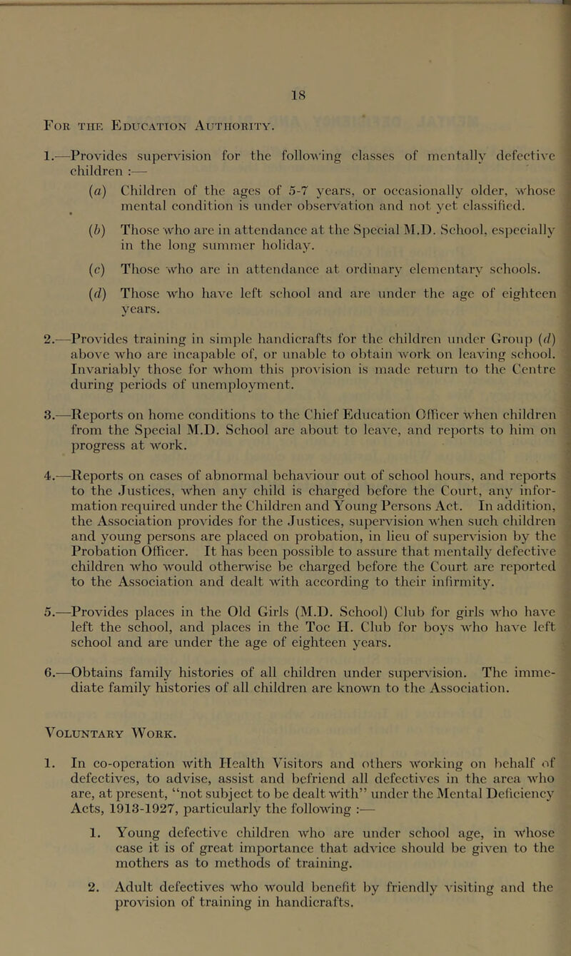 For the Education Authority. 1. —Provides supervision for the following classes of mentally defective children :— (a) Children of the ages of 5-7 years, or occasionally older, whose mental condition is under observation and not yet classified. {b) Those who are in attendance at the Special I\I.D. School, especially in the long summer holiday. (c) Those who arc in attendance at ordinary elementary schools. {(1) Those who have left school and are under the age of eighteen years. 2. —Provides training in simjile handicrafts for the children under Group {(I) above who are incapable of, or unable to obtain work on leaving school. Invariably those for whom this proA'ision is made return to the Centre during periods of unemployment. 3. —Reports on home conditions to the Chief Education Officer when children from the Special M.D. School arc about to leave, and reports to him on progress at work. 4. —Reports on cases of abnormal behaviour out of school hours, and reports to the Justices, when any child is charged before the Court, any infor- mation required under the Children and Young Persons Act. In addition, the Association provides for the .lustices, supervision when such children and young persons are placed on probation, in lieu of supervision by the Probation Officer. It has been possible to assure that mentally defective children who would otherwise be charged before the Court are reported to the Association and dealt with according to their infirmity. 5. —Provides places in the Old Girls (M.D. School) Club for girls who have left the school, and places in the Toe H. Club for boys who have left school and are under the age of eighteen years. 6. -—^Obtains family histories of all children under supervision. The imme- diate family histories of all children are known to the Association. Voluntary Work. 1. In co-operation with Health Visitors and others working on behalf of defectives, to advise, assist and befriend all defectives in the area who are, at present, “not subject to be dealt with” under the Mental Deficiency Acts, 1913-1927, particularly the following :— 1. Young defective children who are under school age, in whose case it is of great importance that advice should be given to the mothers as to methods of training. 2. Adult defectives who would benefit by friendly visiting and the provision of training in handicrafts.
