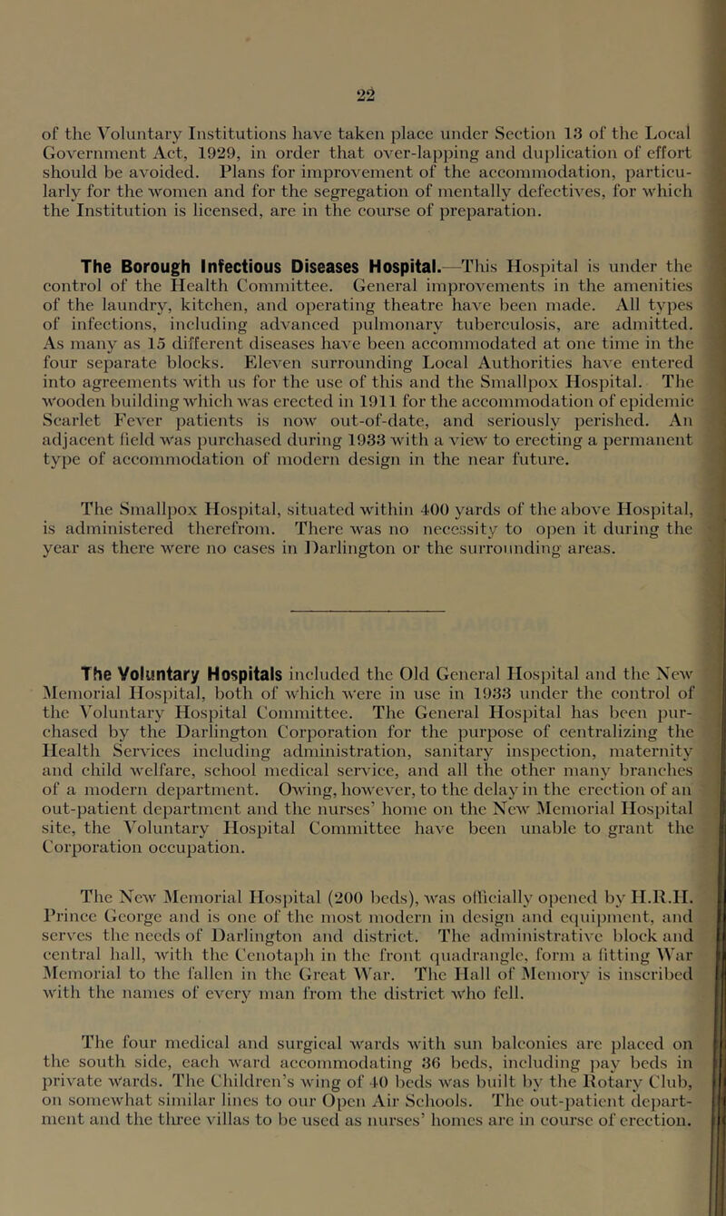 of the Voluntary Institutions have taken plaee under Section 13 of the Local Government Act, 1929, in order that OA^er-lapping and duplication of effort should be avoided. Plans for improvement of the accommodation, particu- larly for the women and for the segregation of mentally defectives, for which the Institution is licensed, are in the course of preparation. The Borough Infectious Diseases Hospital.—This Hospital is under the control of the Health Committee. General imjn-ovements in the amenities of the laundry, kitchen, and operating theatre haA'e been made. All types of infections, including advanced pulmonary tuberculosis, are admitted. As many as 15 different diseases have been accommodated at one time in the four separate blocks. Eleven surrounding Local Authorities have entered into agreements with us for the use of this and the Smallpox Hospital. The Wooden building which was erected in 1911 for the accommodation of epidemic Scarlet Fever patients is now out-of-date, and seriously perished. An adjacent held was purchased during 1933 with a view to erecting a permanent type of accommodation of modern design in the near future. The Smallpox Hospital, situated within 400 yards of the above Hospital, is administered therefrom. There was no necessity to ojien it during the year as there were no cases in Harlington or the surrounding areas. The Voluntary Hospitals included the Old General Hospital and the New Memorial Hospital, both of which were in use in 1933 under the control of the Voluntary Hospital Committee. The General Hospital has been pur- chased by the Darlington Corporation for the purpose of centralizing the Health Services including administration, sanitaiy inspection, maternity and child welfare, school medical service, and all the other many branches of a modern department. Owing, however, to the delay in the erection of an out-patient department and the nurses’ home on the New Memorial Hospital site, the Voluntary Hospital Committee have been unable to grant the Corporation occupation. The New Memorial Hosj>ital (200 beds), was oflicially opened by H.R.H. Prince George and is one of the most modern in design and cqiu})ment, and serves the needs of Darlington and district. The administrative block and central hall, with the Ccnotai)h in the front quadrangle, form a fitting War i\[emorial to the fallen in the Great War. The Hall of IMemory is inscribed with the names of every man from the district who fell. The four medical and surgical wards Avith sun balconies arc placed on the south side, each ward accommodating 36 beds, including pay beds in private Wards. The Children’s wing of 40 beds Avas built by the Rotary Club, on somewhat similar lines to our Open Air Schools. The out-patient depart- ment and the tlu’ee Aullas to be used as nurses’ homes are in course of erection.