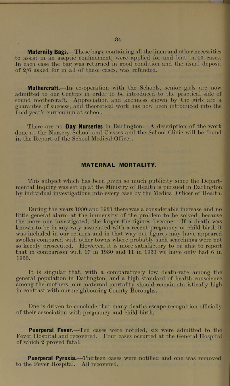 IVIaternity Bags.—^These bags, containing all the linen and other necessities to assist in an aseptic confinement, were applied for and lent in 10 cases. In each case the bag was returned in good condition and the usual deposit of 2/6 asked for in all of these cases, was refunded. Mothercraft.—In co-operation with the Schools, senior girls are now admitted to our Centres in order to be introduced to the jiractical side of sound mothercraft. Appreciation and keenness shown by the girls are a guarantee of success, and theoretical Work has now been introduced into the final year’s curriculum at school. There are no Day Nurseries in Darlington. A description of the work done at the Nursery School and Classes and the School Clinic will be found in the Report of the School Medical Officer. MATERNAL MORTALITY. This subject which has been given so much publicity since the Depart- mental Inquiry was set up at the Ministry of Health is pursued in Darlington by individual investigations into every case by the Medical Officer of Health. During the years 1930 and 1931 there Was a considerable increase and no little general alarm at the immensity of the problem to be solved, because the more one investigated, the larger the figures became. If a death was known to be in any way associated with a recent pregnancy or child birth it was included in our returns and in that way our figures may have appeared swollen eompared with other towns where probably such searchings were not so keenly prosecuted. However, it is more satisfactory to be able to report that in comparison with 17 in 1930 and 11 in 1931 we have onlv had 6 in 1933. It is singular that, with a comparatively low death-rate among the general population in Darlington, and a high standard of health conscience among the mothers, our maternal mortality should remain statistically high in contrast with our neighbouring County Boroughs. One is driven to conclude that many deaths escape recognition officially of their association with pregnancy and child birth. Puerperal Fever.—Ten eases were notified, six were admitted to the Fever Hospital and reeovered. Four cases occurred at the General Hospital of which 2 proved fatal. Puerperal Pyrexia.—Thirteen cases M''ere notified and one was remoA'’cd to the Fever Hospital. All recovered.