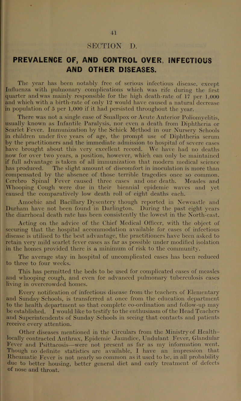 SECTION D. PREVALENCE OF, AND CONTROL OVER, iNFECTIOUS AND OTHER DISEASES. The year lias been notably free of serious infectious disease, except Inllucnza with pulmonary complications which was rife during the hrst quarter and was mainly responsible for the high death-rate of 17 per 1,000 and which with a birth-rate of only 12 would have caused a natural decrease in population of 5 per 1,000 if it had persisted throughout the year. There was not a single case of Smallpox or Acute Anterior Poliomyelitis, usually known as Infantile Paralysis, nor even a death from Diphtheria or Scarlet Fever. Immunization by the Schick Method in our Nursery Schools in children under live years of age, the prompt use of Diphtheria serum by the practitioners and the immediate admission to hospital of severe cases have brought about this very excellent record. We ha\'e had no deaths now for over two years, a position, however, which can only be maintained if full advantage is taken of all immunization that modern medical science has produced. The slight amount of discomfort in inoculation is more than compensated by the absence of those terrible tragedies once so common. Cerebro Spinal Fever caused three cases and one death. IMeasles and Whooping Cough were due in their biennial epidemic waves and yet caused the comparatively low death roll of eight deaths each. Anioebic and Bacillary Dysentery though reported in Newcastle and Durham have not been found in Darlington. During the past eight years the diarrhoeal death rate has been consistently the lowest in the North-east. Acting on the advice of the Chief Medical Oflicer, with the object of securing that the hospital accommodation available for cases of infectious disease is utilised to the best advantage, the practitioners have been asked to retain very mild scarlet fever cases as far as possible under modified isolation in the homes provided there is a minimum of risk to the community. The average stay in hospital of uncomplicated cases has been reduced to three to four weeks. This has permitted the beds to be used for eomj)licatcd cases of measles and whooping cough, and even for advanced pulmonary tubercidosis cases living in overcrowded homes. Every notification of infectious disease from the teachers of Elementary and Sunday Schools, is transferred at once from the education department to the health department so that complete co-ordination and follow-np may be established. I would like to testify to the enthusiasm of the Head Teachers and Superintendents of Sunday Schools in seeing that contacts and patients receive every attention. Other diseases mentioned in the Circulars from the Ministry of Ilcalth- loeally contracted Anthrax, Epidemic Jaundice, Undulant Fever, Glandular Fever and Fsittacosi-s—were not present as far as my information went. Though no delinite statistics arc available, I have an impression that Hheumatic Fever is not nearly so common as it used to be, in all ^wobability due to better housing, better general tlict and early treatment of delects of nose and throat.