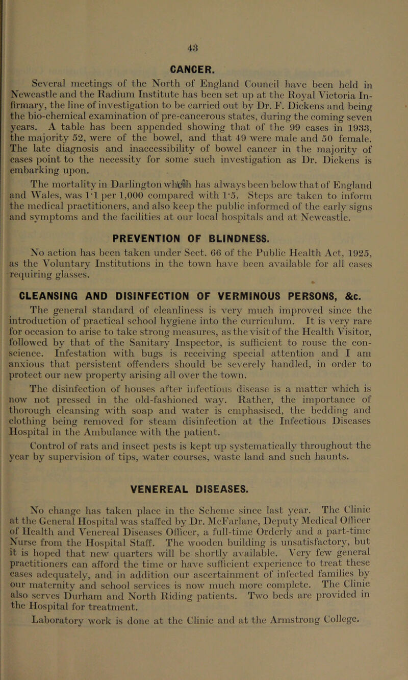 CANCER. Several meetings of the North of England Council have been held in Newcastle and the Radium Institute has been set up at the Royal Victoria In- firmary, the line of investigation to be carried out by Dr. F. Dickens and being the bio-chemical examination of pre-cancerous states, during the coming seven years. A table has been appended showing that of the 99 eases in 1933, the majority 52, were of the bowel, and that 49 were male and 50 female. The late diagnosis and inaccessibility of bowel cancer in the majority of cases point to the necessity for some such investigation as Dr. Dickens is embarking upon. The mortality in Darlington whtfflh has always been below that of England and Wales, Was I'l per 1,()()() compared with 1‘5. Steps are taken to inform the medical practitioners, and also keep the public informed of the early signs and symptoms and the facilities at our local hospitals and at Newcastle. PREVENTION OF BLINDNESS. No action has been taken under Sect. 66 of the Public Health Act, 1925, as the Voluntary Institutions in the town have been a'cailable for all cases recjuiring glasses. CLEANSING AND DISINFECTION OF VERMINOUS PERSONS, &c. The general standard of cleanliness is very much improved since the introduction of practical school hygiene into the curriculum. It is very rare for occasion to arise to take strong measures, as the visit of the Health Visitor, followed by that of the Sanitary Inspector, is sufficient to rouse the con- science. Infestation with bugs is receiving special attention and I am anxious that persistent offenders should be severely handled, in order to protect our new property arising all over the town. The disinfection of houses after infectious disease is a matter which is now not pressed in the old-fashioned way. Rather, the importance of thorough cleansing with soap and water is emphasised, the bedding and clothing being removed for steam disinfection at the Infectious Diseases Hospital in the Ambulance with the patient. Control of rats and insect pests is kept up systematically throughout the year by supervision of tips, water courses, waste land and such haunts. VENEREAL DISEASES. No change has taken place in the Scheme since last year. The Clinic at the General Hospital was staffed by Dr. McFarlane, Deputy Medical Officer of Health and Venereal Diseases Officer, a full-time Orderly and a part-time Nurse from the Hospital Staff. The wooden building is unsatisfactory, but it is hoped that new quarters will be shortly available. Very few general practitioners can afford the time or have sufficient experience to treat these cases adequately, and in addition our ascertainment of infected families by our maternity and school services is now much more complete. The Clinic also serves Durham and North Riding patients. Two beds are provided in the Hospital for treatment. Laboratory work is done at the Clinic aiul at the Armstrong College.