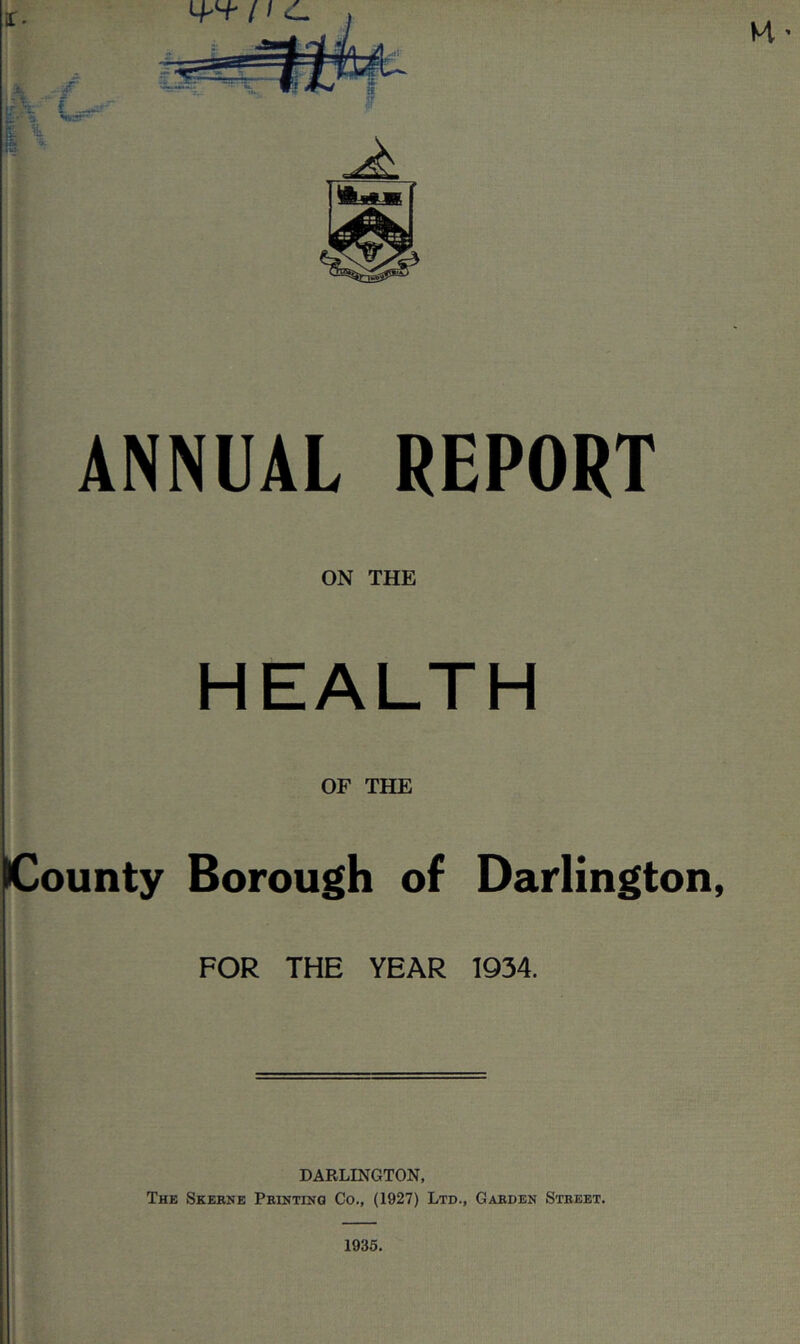 ANNUAL REPORT ON THE HEALTH OF THE County Borough of Darlington, FOR THE YEAR 1934. DARLINGTON, The Skerne PEinTiHa Co., (1927) Ltd., Garden Street. ' 1935. i I I i