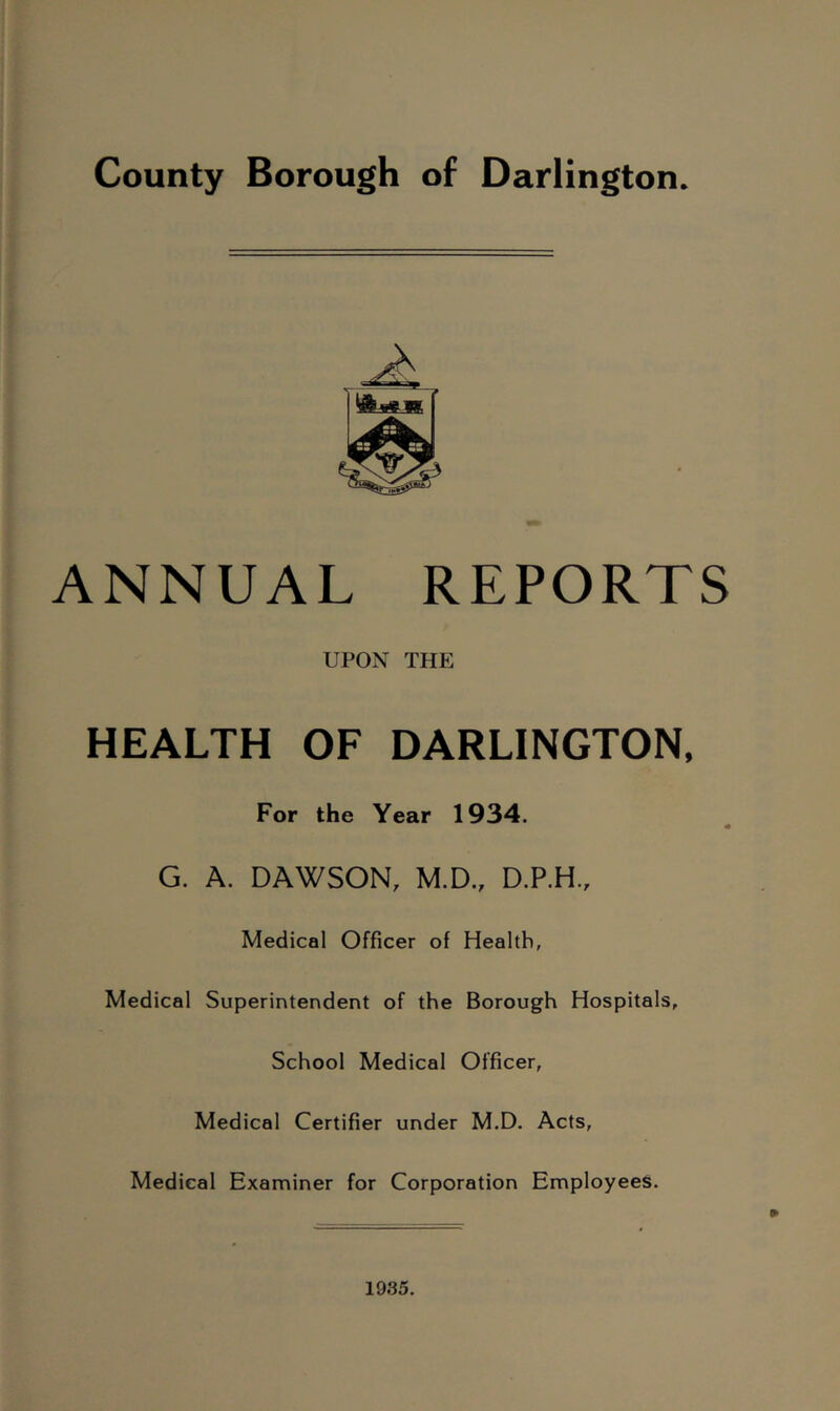 County Borough of Darlington. ANNUAL REPORTS UPON THE HEALTH OF DARLINGTON, For the Year 1934. G. A. DAWSON, M.D., D.P.H., Medical Officer of Health, Medical Superintendertt of the Borough Hospitals, School Medical Officer, Medical Certifier under M.D. Acts, Medical Examiner for Corporation Employees.