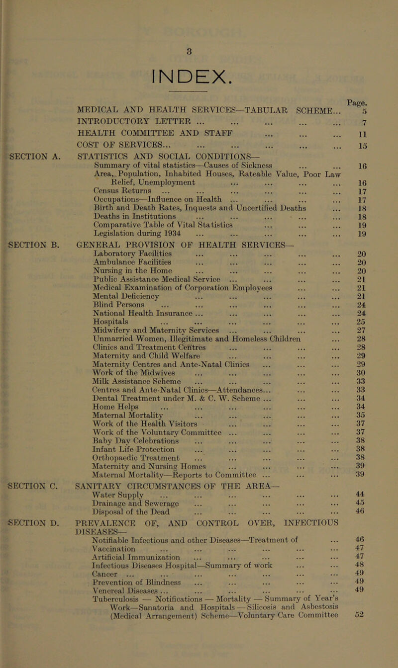 INDEX. MEDICAL AND HEALTH SERVICES—TABULAR SCHEME... Page. 5 INTRODUCTORY LETTER ... 7 HEALTH COMIVIITTEE AND STAFF ... 11 COST OF SERVICES... 15 SECTION A. STATISTICS AND SOCIAL CONDITIONS— Summary of vital statistics—Causes of Sickness 10 Area, Population, Inhabited Houses, Rateable Value, Poor Law Relief, Unemployment 16 Census Returns 17 Occupations—Influence on Health ... 17 Birth and Death Rates, Inquests and Uncertified Deaths 18 Deaths in Institutions ... ... ... ... 18 Comparative Table of Vital Statistics 19 Legislation during 1934 19 SECTION B. GENERAL PROVISION OF HEALTH SERVICES— Laboratory Facilities 20 Ambulance Facilities 20 Nursing in the Home 20 Public Assistance Medical Service ... 21 Medical Examination of Corporation Employees 21 Mental Deficiency 21 Blind Persons 24 National Health Insurance ... 24 Hospitals 25 Midwifery and Maternity Services 27 Unmarried Women, Illegitimate and Homeless Children 28 Clinics and Treatment Centres 28 Maternity and Child Welfare 29 Maternity Centres and Ante-Natal Clinics 29 M''ork of the Midwives 30 Milk Assistance Scheme 33 Centres and Ante-Natal Clinics—Attendances... 33 Dental Treatment under M. & C. W. Scheme ... 34 Home Helps 34 Maternal Mortality 35 Work of the Health Visitors 37 Work of the Voluntary Committee ... 37 Baby Day Celebrations 38 Infant Life Protection 38 Orthopaedic Treatment 38 Maternity and Nursing Homes 39 Maternal Mortality—Reports to Committee ... 39 SECTION C. SANITARY CIRCUMSTANCES OF THE AREA— Water Supply 44 Drainage and Sewerage 45 Disposal of the Dead 40 SECTION D. PREVALENCE OF, AND CONTROL OVER, INFECTIOUS DISEASES— Notifiable Infectious and other Diseases—Treatment of 40 Vaccination 47 Artificial Immunization 47 Infectious Diseases Hospital—Summary of work 48 Cancer ... 49 Prevention of Blindness 49 Venereal Diseases ... 49 Tuberculosis — Notifications — Mortality — Summary of Year’s Work—Sanatoria and Hospitals—Silicosis and Asbestosis (Medical Arrangement) Scheme—Voluntary Care Committee 62