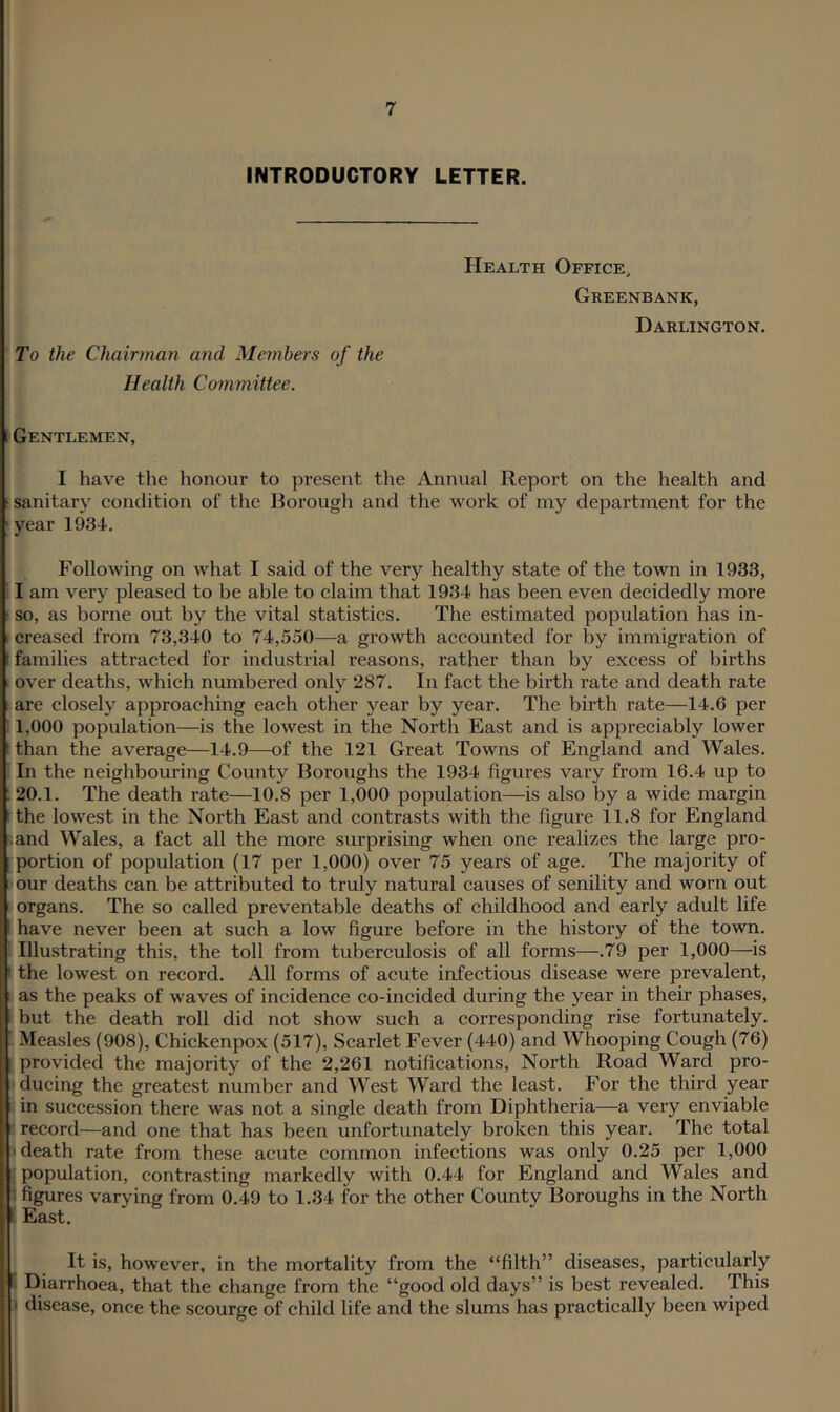 INTRODUCTORY LETTER. To the Chairman and Members of the Health Committee. Health Office, Greenbank, Darlington. 1 Gentlemen, I have tlie honour to present the Annual Report on the health and ■ sanitary eondition of the Borough and the work of my department for the 'year 1934. Following on what I said of the very healthy state of the town in 1933, I am very pleased to be able to claim that 1934 has been even decidedly more ■ so, as borne out by the vital statistics. The estimated population has in- creased from 73,340 to 74,550—a growth accounted for by immigration of 1 families attracted for industrial reasons, rather than by excess of births I over deaths, which numbered only 287. In fact the birth rate and death rate are closely approaching each other year by year. The birth rate—14.6 per 1,000 population—is the lowest in the North East and is appreciably lower I than the average—14.9—of the 121 Great Towns of England and Wales. In the neighbouring County Boroughs the 1934 figures vary from 16.4 up to : 20.1. The death rate—10.8 per 1,000 population—is also by a wide margin 1 the lowest in the North East and contrasts with the figure 11.8 for England ■ and Wales, a fact all the more surprising when one realizes the large pro- portion of population (17 per 1,000) over 75 years of age. The majority of our deaths can be attributed to truly natural causes of senility and worn out organs. The so called preventable deaths of childhood and early adult life have never been at such a low figure before in the history of the town. Illustrating this, the toll from tuberculosis of all forms—.79 per 1,000—is ' the lowest on record. All forms of acute infectious disease were prevalent, as the peaks of waves of incidence co-incided during the year in their phases, but the death roll did not show such a corresponding rise fortunately. Measles (908), Chickenpox (517), Scarlet Fever (440) and Whooping Cough (76) provided the majority of the 2,261 notifications. North Road Ward pro- llducing the greatest number and West Ward the least. For the third year in succession there was not a single death from Diphtheria—a very enviable I record—and one that has been unfortunately broken this year. The total I death rate from these acute common infections was only 0.25 per 1,000 population, contrasting markedly with 0.44 for England and Wales and 3 figures varying from 0.49 to 1.34 for the other County Boroughs in the North • East. It is, however, in the mortality from the “filth” diseases, particularly Diarrhoea, that the change from the “good old days” is best revealed. This t disease, once the scourge of child life and the slums has practically been wiped