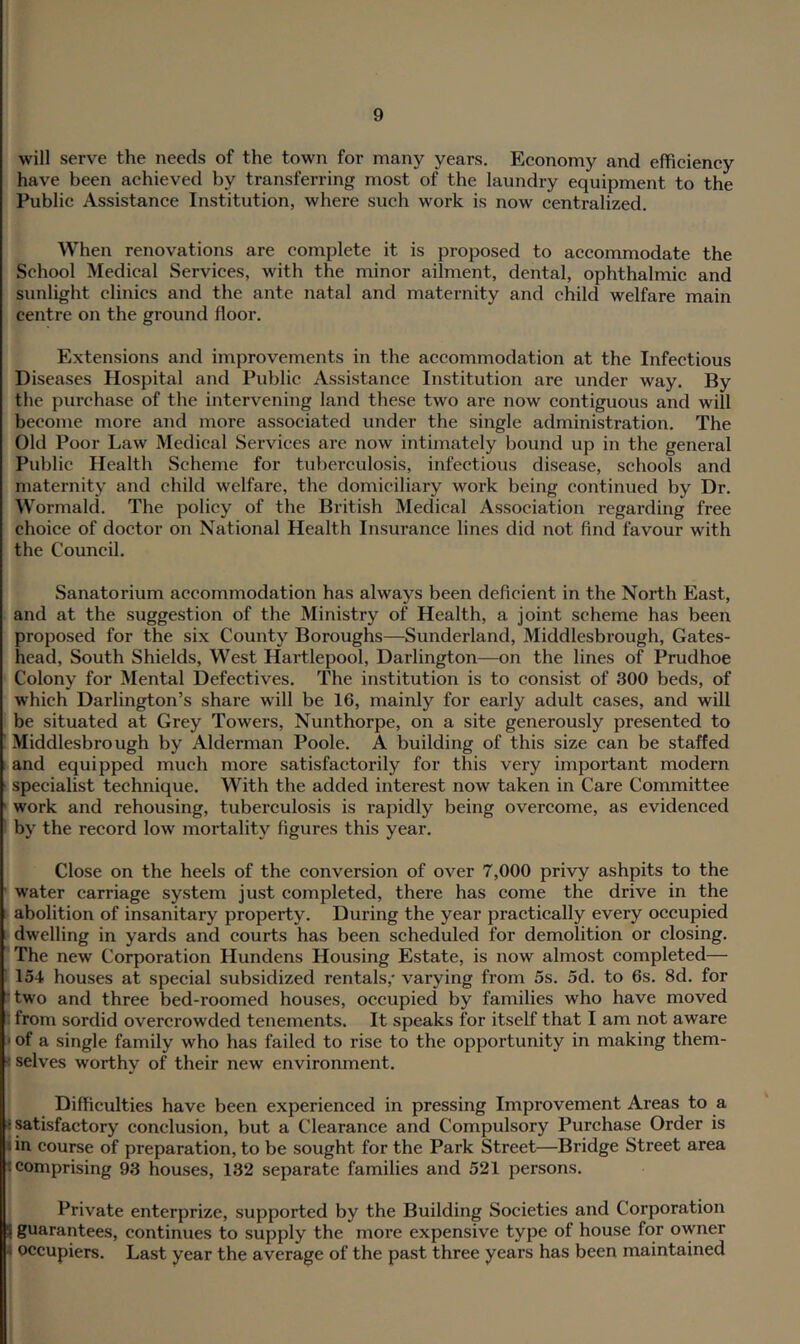 will serve the needs of the town for many years. Economy and efficiency have been achieved by transferring most of the laundry equipment to the Public Assistance Institution, where such work is now centralized. When renovations are complete it is proposed to accommodate the School Medical Services, with the minor ailment, dental, ophthalmic and sunlight clinics and the ante natal and maternity and child welfare main centre on the ground floor. Extensions and improvements in the accommodation at the Infectious Diseases Hospital and Public Assistance Institution are under way. By the purchase of the intervening land these two are now contiguous and will become more and more associated under the single administration. The Old Poor Law Medical Services are now intimately bound up in the general Public Health Scheme for tuberculosis, infectious disease, schools and maternity and child welfare, the domiciliary work being continued by Dr. Wormald. The policy of the British Medical Association regarding free choice of doctor on National Health Insurance lines did not find favour with the Council. Sanatorium accommodation has always been deficient in the North East, and at the suggestion of the Ministry of Health, a joint scheme has been proposed for the six County Boroughs—Sunderland, Middlesbrough, Gates- head, South Shields, West Hartlepool, Darlington—on the lines of Prudhoe Colony for Mental Defectives. The institution is to consist of 300 beds, of which Darlington’s share wall be 16, mainly for early adult cases, and will be situated at Grey Towers, Nunthorpe, on a site generously presented to ; Middlesbrough by Alderman Poole. A building of this size can be staffed I and equipped much more satisfactorily for this very important modern ■ specialist technique. With the added interest now taken in Care Committee ' work and rehousing, tuberculosis is rapidly being overcome, as evidenced I by the record low mortality figures this year. Close on the heels of the conversion of over 7,000 privy ashpits to the ' water carriage system just completed, there has come the drive in the ► abolition of insanitary property. During the year practically every occupied i dwelling in yards and courts has been scheduled for demolition or closing. I The new Corporation Hundens Housing Estate, is now almost completed— 1154 houses at special subsidized rentals,* varying from 5s. 5d. to 6s. 8d. for Itwo and three bed-roomed houses, occupied by families who have moved from sordid overcrowded tenements. It speaks for itself that I am not aware of a single family who has failed to rise to the opportunity in making them- selves worthy of their new environment. j Difficulties have been experienced in pressing Improvement Areas to a i satisfactory conclusion, but a Clearance and Compulsory Purchase Order is I in eourse of preparation, to be sought for the Park Street—Bridge Street area I comprising 93 houses, 132 separate families and 521 persons. Private enterprize, supported by the Building Societies and Corporation I guarantees, continues to supply the more expensive type of house for owner occupiers. Last year the average of the past three years has been maintained 1