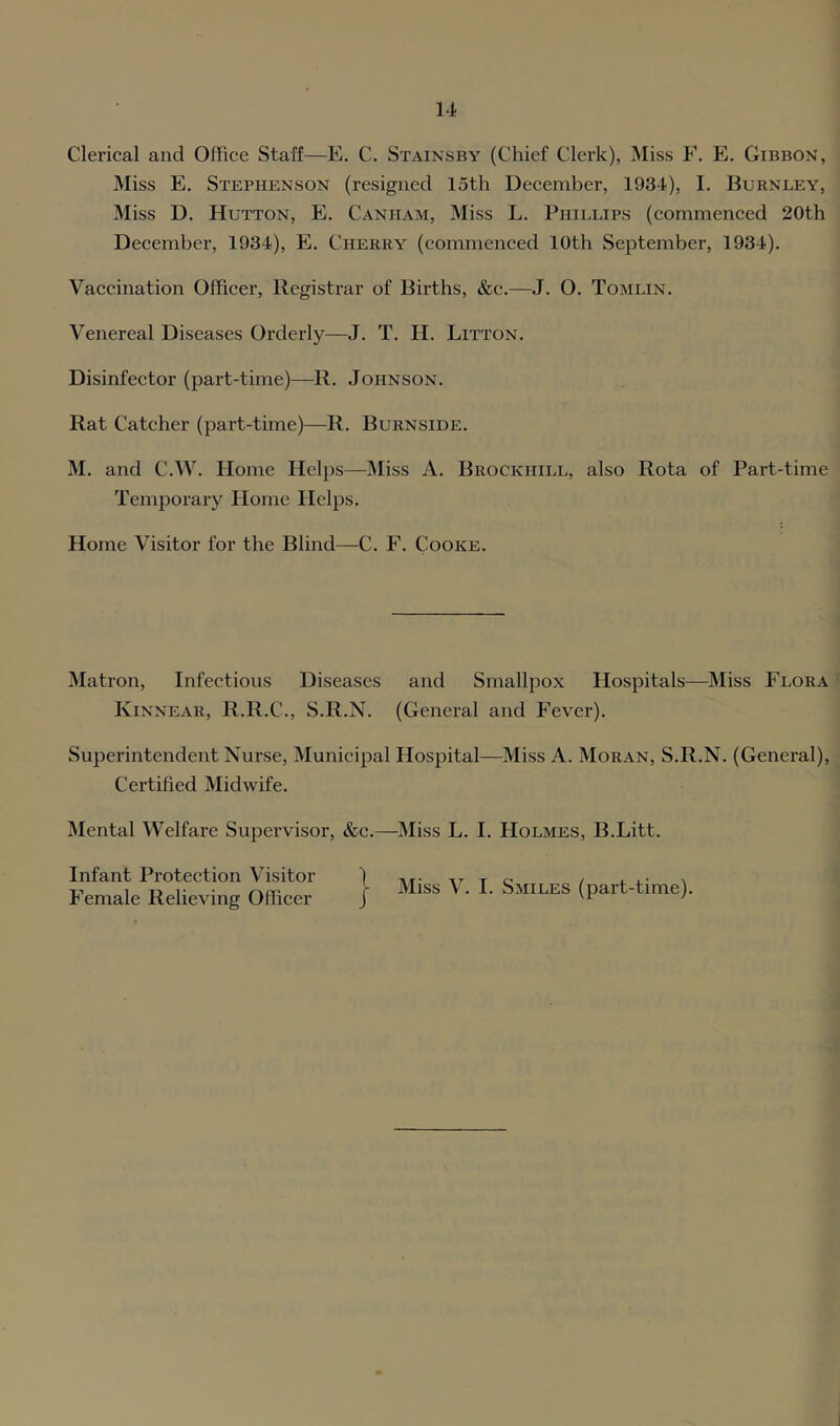 Clerical and Office Staff—E. C. Stainsby (Chief Clerk), Miss F. E. Gibbon, Miss E. Stephenson (resigned 15th December, 1934), I. Burnley, Miss D. Hutton, E. Canham, Miss L. Phillips (commenced 20th December, 1934), E. Cherry (commenced 10th September, 1934). Vaccination Officer, Registrar of Births, &c.—J. O. Tomlin. Venereal Diseases Orderly—J. T. H. Litton. Disinfector (part-time)—R. Johnson. Rat Catcher (part-time)—R. Burnside. M. and C.W. Home Helps—IMiss A. Brockhill, also Rota of Part-time Temporary Home Helps. Home Visitor for the Blind—C. F. Cooke. Matron, Infectious Diseases and Smallpox Hospitals—Miss Flora Kinnear, R.R.C., S.R.N. (General and f’ever). Superintendent Nurse, Municipal Hospital—Miss A. Moran, S.R.N. (General), Certified Midwife. IMental Welfare Supervisor, &c.—Miss L. I. Holmes, B.Litt. Infant Protection Visitor Female Relieving Officer Miss V. I. Smiles (part-time).