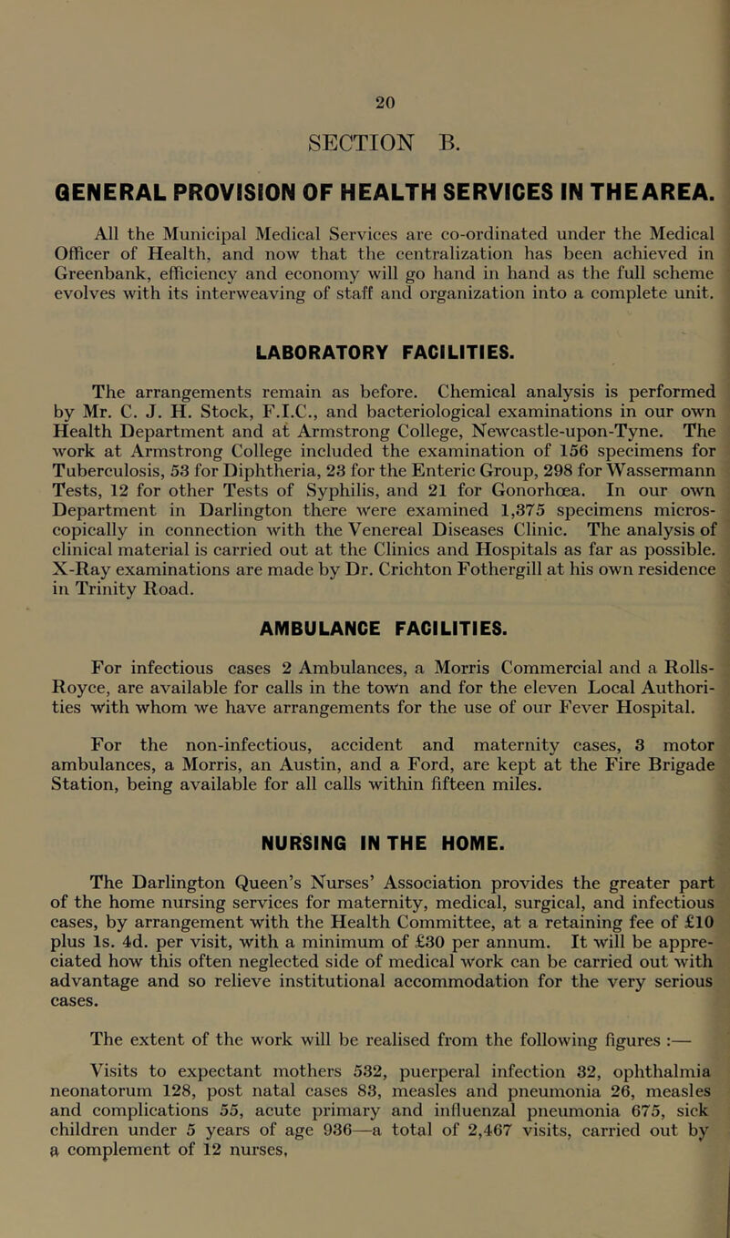 SECTION B. GENERAL PROVISION OF HEALTH SERVICES IN THEAREA. All the Municipal Medical Services are co-ordinated under the Medical Officer of Health, and now that the centralization has been achieved in Greenbank, efficiency and economy will go hand in hand as the full scheme evolves with its interweaving of staff and organization into a complete unit. LABORATORY FACILITIES. The arrangements remain as before. Chemical analysis is performed by Mr. C. J, H. Stock, F.I.C., and bacteriological examinations in our own Health Department and at Armstrong College, Newcastle-upon-Tyne. The work at Armstrong College included the examination of 156 specimens for Tuberculosis, 53 for Diphtheria, 23 for the Enteric Group, 298 for Wassermann Tests, 12 for other Tests of Syphilis, and 21 for Gonorhoea. In our own Department in Darlington there were examined 1,375 specimens micros- copically in connection with the Venereal Diseases Clinic, The analysis of clinical material is carried out at the Clinics and Hospitals as far as possible. X-Ray examinations are made by Dr. Crichton Fothergill at his own residence in Trinity Road, AMBULANCE FACILITIES. For infectious cases 2 Ambulances, a Morris Commercial and a Rolls- Royce, are available for calls in the town and for the eleven Local Authori- ties with whom we have arrangements for the use of our Fever Hospital. For the non-infectious, accident and maternity cases, 3 motor ambulances, a Morris, an Austin, and a Ford, are kept at the Fire Brigade Station, being available for all calls within fifteen miles. NURSING IN THE HOME. The Darlington Queen’s Nurses’ Association provides the greater part of the home nursing services for maternity, medical, surgical, and infectious cases, by arrangement with the Health Committee, at a retaining fee of £10 plus Is. 4d. per visit, with a minimum of £30 per annum. It will be appre- ciated how this often neglected side of medical work can be carried out with advantage and so relieve institutional accommodation for the very serious cases. The extent of the work will be realised from the following figures :— Visits to expectant mothers 532, puerperal infection 32, ophthalmia neonatorum 128, post natal cases 83, measles and pneumonia 26, measles and complications 55, acute primary and influenzal pneumonia 675, sick children under 5 years of age 936—a total of 2,467 visits, carried out by a complement of 12 nurses.