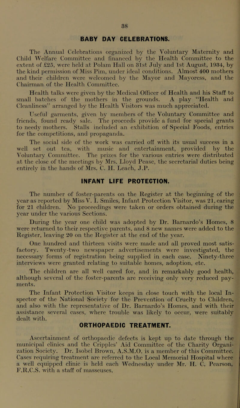 BABY DAY CELEBRATIONS. The Annual Celebrations organized by the Voluntary Maternity and Child Welfare Committee and financed by the Health Committee to the extent of £25, were held at Polam Hall on 31st July and 1st August, 1934, by the kind permission of Miss Pirn, under ideal conditions. Almost 400 mothers and their children were welcomed by the Mayor and Mayoress, and the Chairman of the Health Committee. Health talks were given by the Medical Officer of Health and his Staff to small batehes of the mothers in the grounds. A play “Health and Cleanliness” arranged by the Health Visitors was much appreciated. Useful garments, given by members of the Voluntary Committee and friends, found ready sale. The proceeds provide a fund for special grants to needy mothers. Stalls included an exhibition of Special Foods, entries for the competitions, and propaganda. The social side of the work was carried off with its usual success in a well set out tea, with music and entertainment, provided by the Voluntary Committee. The prizes for the various entries were distributed at the close of the meetings by Mrs. Lloyd Pease, the secretarial duties being entirely in the hands of Mrs. C. H. Leach, J.P. INFANT LIFE PROTECTION. The number of foster-parents on the Register at the beginning of the year as reported by Miss V. 1. Smiles, Infant Protection Visitor, was 21, caring for 21 children. No proceedings were taken or orders obtained during the year under the various Sections. During the year one child was adopted by Dr. Barnardo’s Homes, 8 were returned to their respective parents, and 8 new names were added to the Register, leaving 20 on the Register at the end of the year. One hundred and thirteen visits were made and all proved most satis- factory. Twenty-two newspaper advertisements were investigated, the necessary forms of registration being supplied in each case. Ninety-three interviews were granted relating to suitable homes, adoption, etc. The children are all well cared for, and in remarkably good health, although several of the foster-parents are receiving only very reduced pay- ments. The Infant Protection Visitor keeps in close touch with the local In- spector of the National Society for the Prevention of Cruelty to Children, and also with the representative of Dr. Barnardo’s Homes, and with their assistance several cases, where trouble was likely to occur, were suitably dealt with. ORTHOPAEDIC TREATMENT. Ascertainment of orthopaedic defects is kept up to date through the municipal clinics and the Cripples’ Aid Committee of the Charity Organi- zation Society. Dr. Isobel Brown, A.S.M.O. is a member of this Committee. Cases requiring treatment are referred to the Local Memorial Hospital where a well equipped clinic is held each Wednesday under Mr. H. C, Pearson, F.R.C.S. with a staff of masseuses,