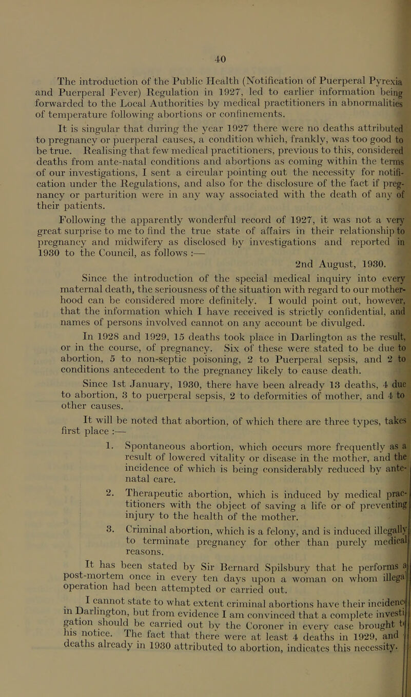 The introduction of the Public Health (Notification of Puerperal Pyrexia and Puerperal Fever) Regulation in 1927, led to earlier information being forwarded to the Local Authorities by medical practitioners in abnormalities of temperature following abortions or confinements. It is singular that during the year 1927 there were no deaths attributed to pregnancy or puerperal causes, a condition which, frankly, was too good to be true. Realising that few medical practitioners, previous to this, considered deaths from ante-natal conditions and abortions as coming within the terms of our investigations, I sent a circular pointing out the necessity for notifi- cation under the Regulations, and also for the disclosure of the fact if preg- nancy or parturition were in any way associated with the death of any of their patients. Following the apparently wonderful record of 1927, it was not a very great surprise to me to find the true state of affairs in their relationship to pregnancy and midwifery as disclosed by investigations and reported in 1930 to the Council, as follows :— 2nd August, 1930. Since the introduction of the special medical inquiry into every maternal death, the seriousness of the situation with regard to our mother- hood can be considered more definitely. I would point out, however, that the information which I have received is strictly confidential, and names of persons involved cannot on any account be divulged. In 1928 and 1929, 15 deaths took place in Darlington as the result, or in the course, of pregnancy. Six of these were stated to be due to abortion, 5 to non-septic poisoning, 2 to Puerperal sepsis, and 2 to conditions antecedent to the pregnancy likely to cause death. Since 1st January, 1930, there have been already 13 deaths, 4 due to abortion, 3 to puerperal sepsis, 2 to deformities of mother, and 4 to other causes. It will be noted that abortion, of which there are three types, takes first place :— 1. Spontaneous abortion, which occurs more frequently as a result of lowered vitality or disease in the mother, and the incidence of which is being considerably reduced by ante- natal care. 2. Therapeutic abortion, which is induced by medical prac- titioners with the object of saving a life or of preventing injury to the health of the mother. 3. Criminal abortion, which is a felony, and is induced illegally to terminate pregnancy for other than purely medical reasons. It has been stated by Sir Bernard Spilsbury that he performs a post-rnortem once in every ten days upon a woman on whom illega operation had been attempted or carried out. • Tk ^ state to what extent criminal abortions have their incidenc in Daihngton, but from evidence I am convinced that a complete investi gation should be carried out by the Coroner in every case brought tf his notice. The fact that there were at least 4 deaths in 1929, and deaths already in 1930 attributed to abortion, indicates this necessity.