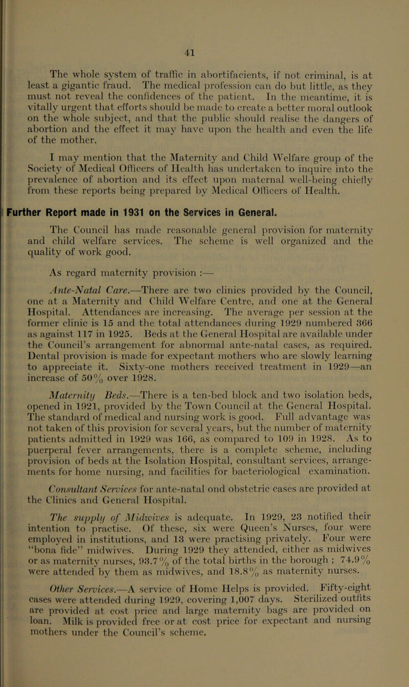 The whole system of traflic in abortifacients, if not criminal, is at least a gigantic fraud. The medical jn'ofession can do but little, as they must not reveal the confidences of the patient. In the meantime, it is vitally urgent that efforts should be made to create a better moral outlook on the whole subject, and that the public should realise the dangers of abortion and the effect it may have upon the health and even the life of the mother. I may mention that the Maternity and Child Welfare group of the Society of Medical Officers of Health has undertaken to inquire into the prevalence of abortion and its effect upon maternal well-being chiefly from these reports being prepared by Medical Officers of Health. Further Report made in 1931 on the Services in General. The Council has made reasonable general provision for maternity and child welfare sei’vices. The scheme is well organized and the quality of w'ork good. As regard maternity provision :— Ante-Natal Care.—There are two clinics provided by the Coimcil, one at a Maternity and Child Welfare Centre, and one at the General Hospital. Attendances are increasing. The average per session at the former clinic is 15 and the total attendances during 1929 numbered 366 as against 117 in 1925. Beds at the General Hospital are available under the Council’s arrangement for abnormal ante-natal cases, as required. Dental provision is made for expectant mothers who are slowly learning to appreciate it. Sixty-one mothers received treatment in 1929—an increase of 50% over 1928. Maternity Beds.—There is a ten-bed block and two isolation beds, opened in 1921, provided by the Town Council at the General Hospital. The standard of medical and nursing work is good. Full advantage was not taken of this provision for several years, but the number of maternity patients admitted in 1929 was 166, as compared to 109 in 1928. As to puerperal fev'er ari’angements, there is a complete scheme, including provision of beds at the Isolation Hospital, consultant services, arrange- ments for home nursing, and facilities for bacteriological examination. Consultant Services for ante-natal ond obstetric cases are provided at the Clinics and General Hospital. The supply of Midwives is adequate. In 1929, 23 notified their intention to practise. Of these, six were Queen’s Nurses, four were employed in institutions, and 13 were practising privately. Four were “bona fide” midwives. During 1929 they attended, either as midwives or as maternity nurses, 93.7% of the total births in the borough ; 74.9% were attended by them as midwives, and 18.8% as maternity nurses. Other Services.—A service of Home Helps is provided. Fifty-eight cases were attended during 1929, covering 1,007 days. Sterilized outfits are provided at cost price and large maternity bags are provided on loan. Milk is provided free or at cost price for expectant and nursing mothers under the Council’s scheme,
