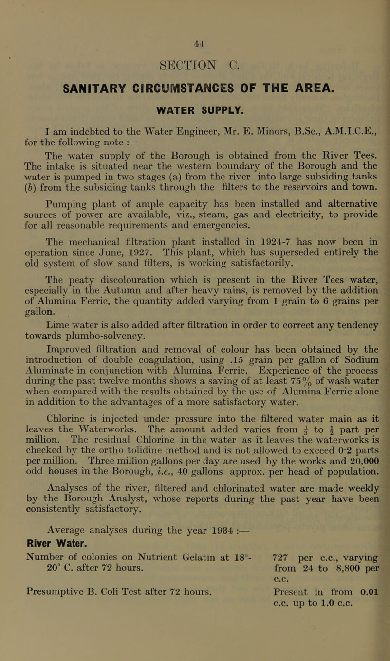 SECTION C. SANITARY CIRGUiVISTANGES OF THE AREA. WATER SUPPLY. I am indebted to the Water Engineer, Mr, E. Minors, B.Sc,, A.M.I.C.E., for the following note :— The water supply of the Borough is obtained from the River Tees. The intake is situated near the western boundary of the Borough and the water is pumped in two stages (a) from the river into large subsiding tanks (&) from the subsiding tanks through the filters to the reservoirs and town. Pumping plant of ample capacity has been installed and alternative sources of power are available, viz., steam, gas and electricity, to provide for all reasonable requirements and emergencies. The mechanical filtration plant installed in 1924-7 has now been in operation since June, 1927. This plant, which has superseded entirely the old system of sIoav sand filters, is working satisfactorily. The peaty discolouration which is present in the River Tees water, especially in the Autumn and after heavy rains, is removed by the addition of Alumina Ferric, the quantity added varying from 1 grain to 6 grains per gallon. Lime water is also added after filtration in order to correct any tendency towards plumbo-solvency. Improved filtration and removal of colour has been obtained by the introduction of double coagulation, using .15 grain per gallon of Sodium Aluminate in conjunction with Alumina Ferric. Experience of the process during the past twelve months shows a saving of at least 75% of wash water when compared with the results obtained by the use of Alumina Ferric alone in addition to the advantages of a more satisfactory water. Chlorine is injected under pressure into the filtered water main as it leaves the Waterworks. The amount added varies from 3 to ^ part per million. The residual Chlorine in the water as it leaves the waterworks is checked by the ortho tolidine method and is not allowed to exceed 0'2 parts per million. Three million gallons per day are used by the works and 20,000 odd houses in the Borough, i.e., 40 gallons approx, per head of population. Analyses of the river, filtered and chlorinated water are made weekly by the Borough Analyst, whose reports during the past year have been consistently satisfactory. Average analyses during the year 1934 :— River Water. Number of colonies on Nutrient Gelatin at 18- 727 per c.c., varying 20 C. after 72 hours. from 24 to 8,800 per c.c. Presumptive B. Coli Test after 72 hours. Present in from 0.01 c.c. up to 1.0 c.c.