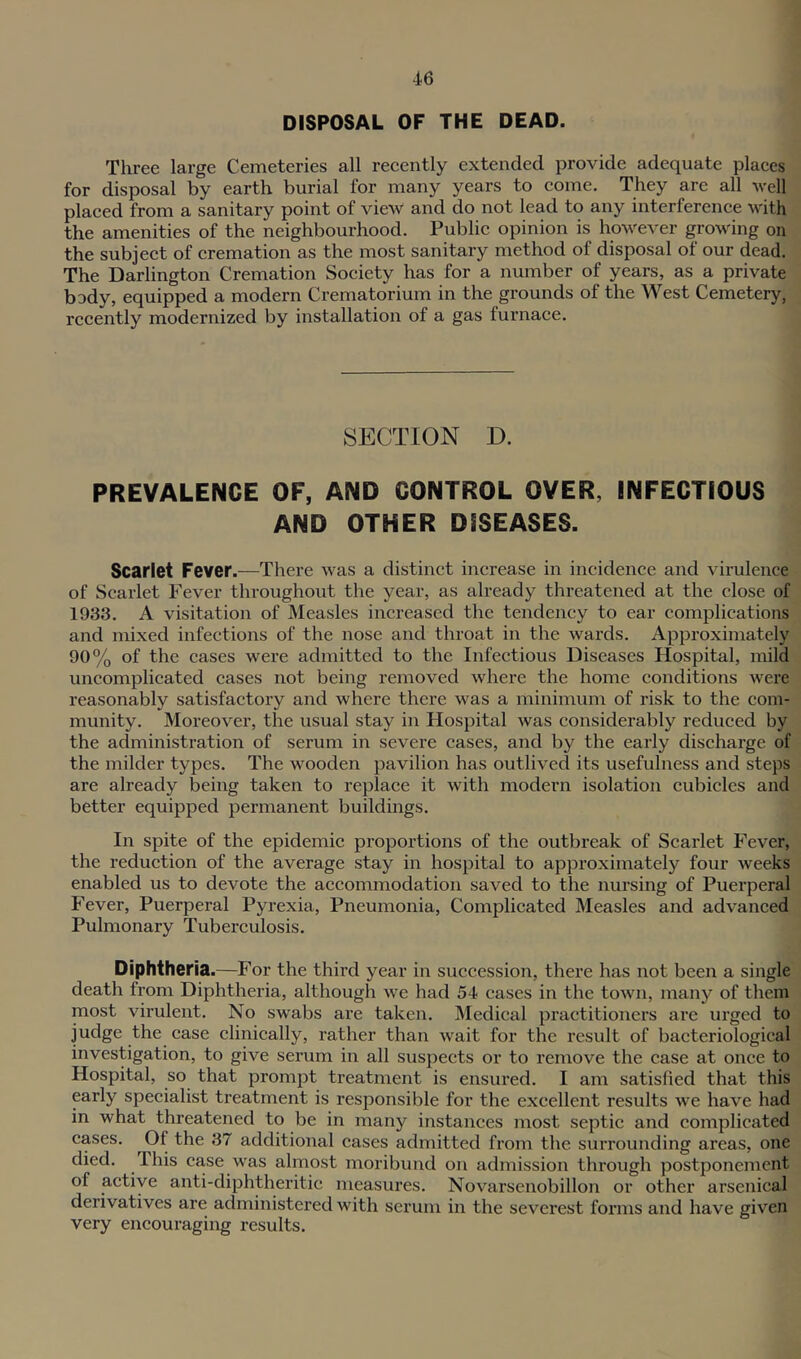 DISPOSAL OF THE DEAD. Three large Cemeteries all recently extended provide adequate places for disposal by earth burial for many years to come. They are all veil placed from a sanitary point of view and do not lead to any interference with the amenities of the neighbourhood. Public opinion is however growing on the subject of cremation as the most sanitary method of disposal of our dead. The Darlington Cremation Society has for a number of years, as a private body, equipped a modern Crematorium in the grounds of the West Cemetery, recently modernized by installation of a gas furnace. SECTION D. PREVALENCE OF, AND CONTROL OVER, INFECTIOUS AND OTHER DISEASES. Scarlet Fever.—There Avas a distinct increase in incidence and virulence of Scarlet Fever throughout the year, as already threatened at the close of 1933. A visitation of Measles increased the tendency to ear complicatioiis and mixed infections of the nose and throat in the wards. Approximately 90% of the cases were admitted to the Infectious Diseases Hospital, mild uncomplicated cases not being removed where the home conditions were reasonably satisfactory and where there was a minimum of risk to the com- munity. Moreover, the usual stay in Hospital was considerably reduced by the administration of serum in severe cases, and by the early discharge of the milder types. The wooden pavilion has outlived its usefulness and steps are already being taken to replace it with modern isolation cubicles and better equipped permanent buildings. In spite of the epidemic proportions of the outbreak of Scarlet Fever, the I’eduction of the average stay in hospital to approximately four weeks enabled us to devote the accommodation saved to the nursing of Puerperal Fever, Puerperal Pyrexia, Pneumonia, Complicated Measles and advanced Pulmonary Tuberculosis. Diphtheria.—For the third year in succession, there has not been a single death from Diphtheria, although we had 54 cases in the town, many of them most virulent. No swabs are taken. Medical practitioners are urged to judge the case clinically, rather than wait for the result of bacteriological investigation, to give serum in all suspects or to remove the case at once to Hospital, so that prompt treatment is ensured. I am satisfied that this early specialist treatment is responsible for the excellent results we have had in what threatened to be in many instances most septic and complicated cases. Of the 37 additional cases admitted from the surrounding areas, one died. This case was almost moribund on admission through postponement of active anti-diphtheritic measures. Novarsenobillon or other arsenical derivatives are administered with serum in the severest forms and have given very encouraging results.