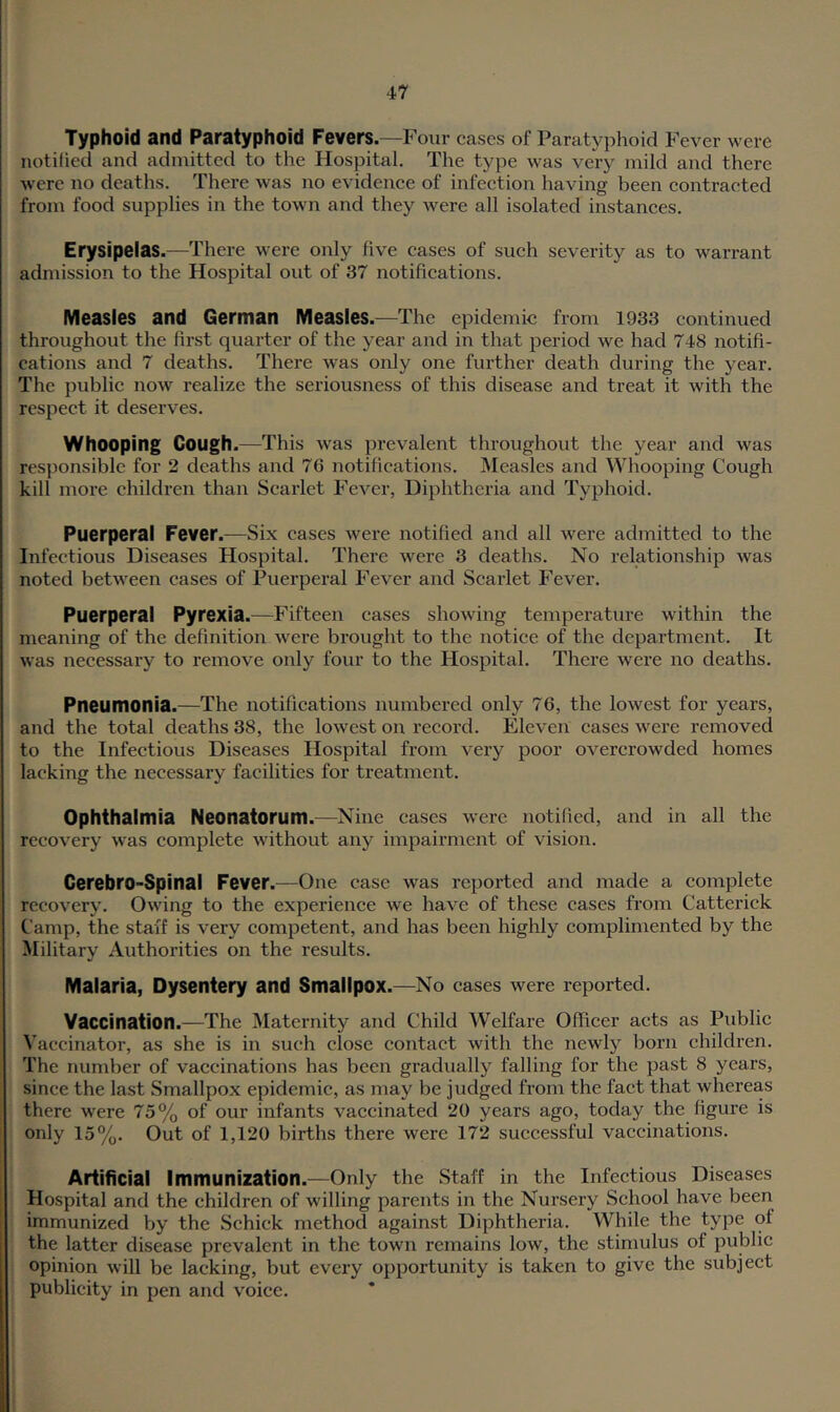 Typhoid and Paratyphoid Fevers.—Four cases of Paratyphoid Fever were notilied and admitted to the Hospital. The type was very mild and there were no deaths. There was no evidence of infeetion having been contracted from food supplies in the town and they were all isolated instanees. Erysipelas.—There were only five eases of such severity as to warrant admission to the Hospital out of 37 notifieations. Measles and German Measles.—The epidemic from 1933 continued throughout the first quarter of the year and in that period we had 748 notifi- cations and 7 deaths. There was only one further death during the year. The public now realize the seriousness of this disease and treat it with the respect it deserves. Whooping Cough.—This was prevalent throughout the year and was responsible for 2 deaths and 76 notifications. IMeasles and Whooping Cough kill more children than Scarlet Fever, Diphtheria and Typhoid. Puerperal Fever.—Six cases were notified and all were admitted to the Infectious Diseases Hospital. There Avere 3 deaths. No relationship was noted between cases of Puerperal Fever and Scarlet Fever. Puerperal Pyrexia.—Fifteen cases showing temperature within the meaning of the definition Avere brought to the notice of the department. It AAas necessary to remove only four to the Hospital. There Avere no deaths. Pneumonia.—The notifications numbered only 76, the loAvest for years, and the total deaths 38, the loAvest on record. Eleven cases AA^ere removed to the Infectious Diseases Hospital from very poor overcrowded homes lacking the necessary facilities for treatment. Ophthalmia Neonatorum.—Nine cases Averc notified, and in all the recoA'ery Avas complete Avithout any impairment of \dsion. Cerebro-Spinal Fever.—One case was reported and made a complete recoA^ery. OAAung to the experience we haA’^e of these cases from Cattei'ick Camp, the staff is very competent, and has been highly complimented by the Military Authorities on the results. Malaria, Dysentery and Smallpox.—No cases were reported. Vaccination.—The Maternity and Child Welfare Officer acts as Public Vaccinator, as she is in such close contact with the newly born children. The number of vaccinations has been gradually falling for the past 8 years, since the last Smallpox epidemic, as may be judged from the fact that whereas there were 75% of our infants vaccinated 20 years ago, today the figure is only 15%. Out of 1,120 births there were 172 successful vaccinations. Artificial Immunization.—Only the Staff in the Infectious Diseases Hospital and the children of willing parents in the Nursery School have been immunized by the Schick method against Diphtheria. While the type of the latter disease prevalent in the toAvn remains low, the stimulus of public opinion Avill be lacking, but every opportunity is taken to give the subject publicity in pen and A'oice.