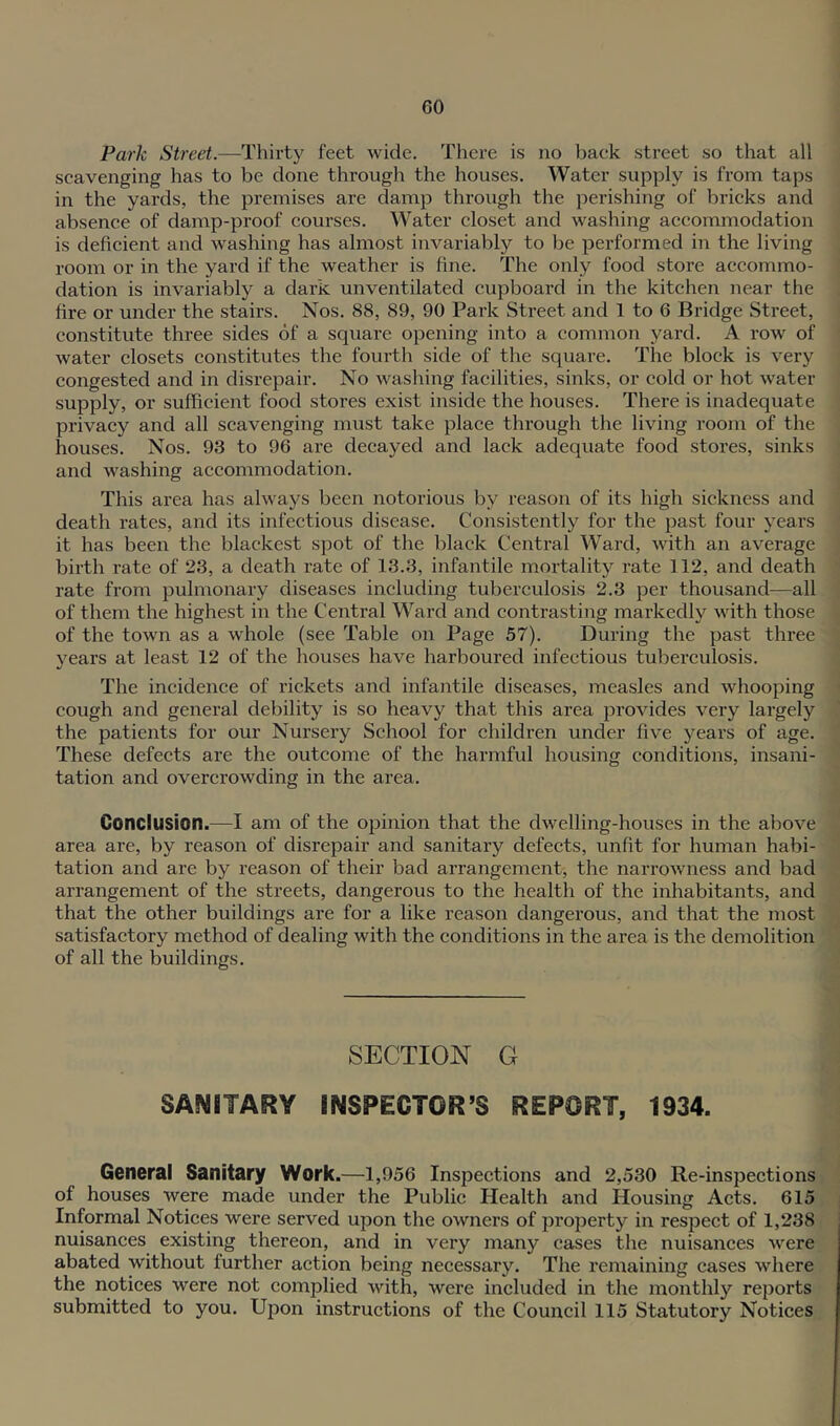 Park Street.—Thirty feet wide. There is no back street so that all scavenging has to be done through the houses. Water supply is from taps in the yards, the premises are damp through the perishing of bricks and absence of damp-proof courses. Water closet and washing accommodation is deficient and washing has almost invariably to be performed in the living room or in the yard if the weather is fine. The only food store accommo- dation is invariably a dark unventilated cupboard in the kitchen near the fire or under the stairs. Nos. 88, 89, 90 Park Street and 1 to 6 Bridge Street, constitute three sides of a square opening into a common yard. A row of water closets constitutes the fourth side of the square. The block is very eongested and in disrepair. No washing facilities, sinks, or cold or hot water supply, or sufficient food stores exist inside the houses. There is inadequate privaey and all scavenging must take plaee through the living room of the houses. Nos. 93 to 96 are decayed and lack adequate food stores, sinks and washing aecommodation. This area has always been notorious by reason of its high siekness and death rates, and its infeetious disease. Consistently for the past four years it has been the blackest spot of the l)lack Central Ward, with an average birth rate of 23, a death rate of 13.3, infantile mortality rate 112, and death rate from pulmonary diseases including tuberculosis 2.3 per thousand—all of them the highest in the Central Ward and contrasting markedly with those of the town as a whole (see Table on Page 57). During the past three years at least 12 of the houses have harboured infectious tuberculosis. The incidence of rickets and infantile diseases, measles and whooping cough and general debility is so heavy that this area provides very largely the patients for our Nursery School for children under five years of age. These defects are the outcome of the harmful housing conditions, insani- tation and overcrowding in the area. Conclusion.—I am of the opinion that the dwelling-houses in the above area are, by reason of disrepair and sanitary defects, unfit for human habi- tation and are by reason of their bad arrangement, the narrowness and bad arrangement of the streets, dangerous to the health of the inhabitants, and that the other buildings are for a like reason dangerous, and that the most satisfactory method of dealing with the conditions in the area is the demolition of all the buildings. SECTION G SANITARY INSPECTOR’S REPORT, 1934. General Sanitary Work.—1,956 Inspections and 2,530 Re-inspections of houses were made under the Public Health and Housing Acts. 615 Informal Notices were served upon the owners of property in respect of 1,238 nuisances existing thereon, and in very many cases the nuisances were abated without further action being necessary. The remaining cases where the notices were not complied with, were included in the monthly reports submitted to you. Upon instructions of the Council 115 Statutory Notices