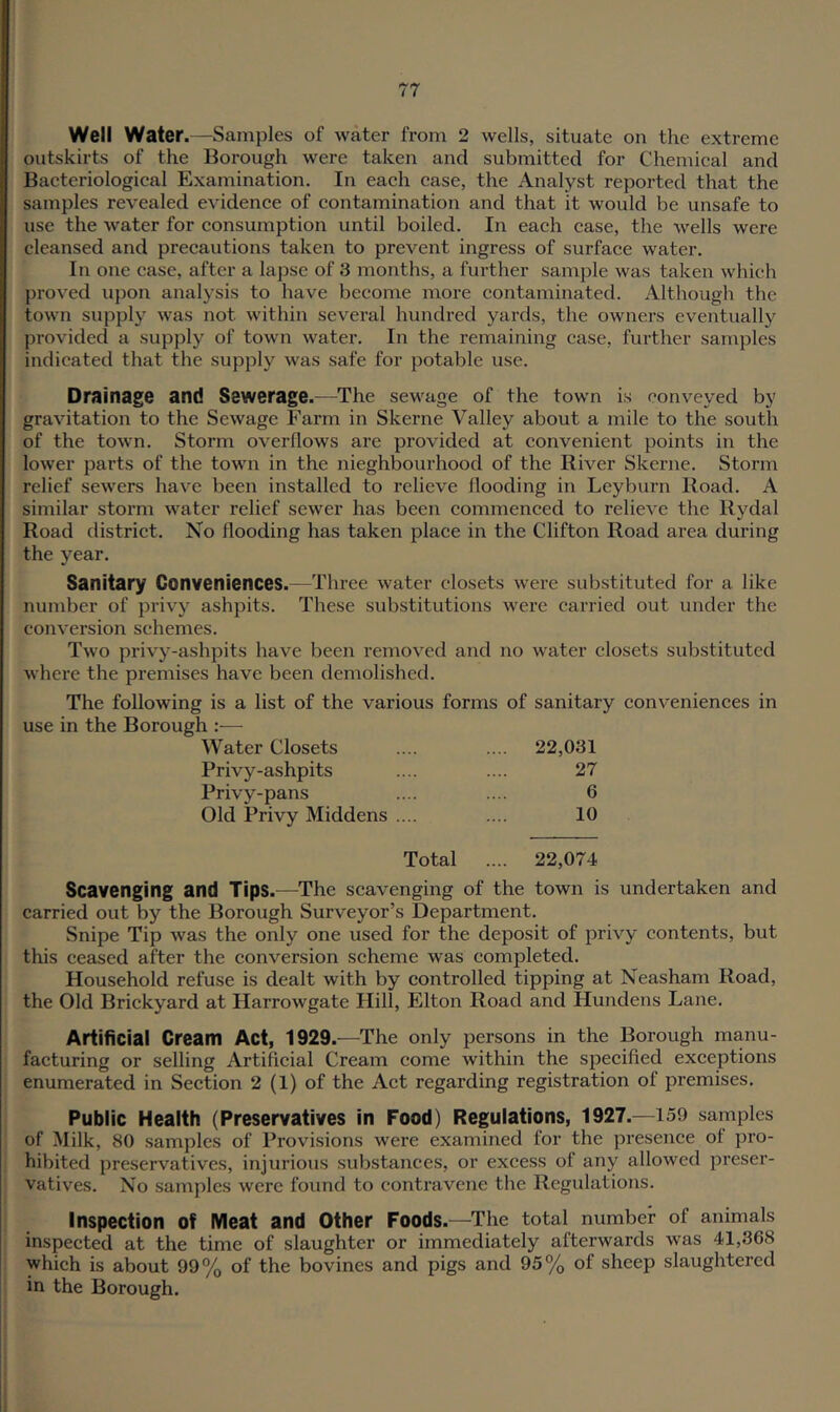 Well Water.—Samples of water from 2 wells, situate on the extreme outskirts of the Borough were taken and submitted for Chemical and Bacteriological Examination. In each case, the Analyst reported that the samples revealed evidence of contamination and that it would be unsafe to use the water for consumption until boiled. In each case, the wells were cleansed and precautions taken to prevent ingress of surface water. In one case, after a lapse of 3 months, a further sample was taken which proved upon analysis to have become more contaminated. Although the town supply was not within several hundred yards, the owners eventually provided a supply of town water. In the remaining case, further samples indicated that the supply was safe for potable use. Drainage and Sewerage.—The sewage of the town is conveyed by gravitation to the Sewage Farm in Skerne Valley about a mile to the south of the town. Storm overflows are provided at convenient points in the lower parts of the town in the nieghbourhood of the River Skerne. Storm relief sewers have been installed to relieve flooding in Leyburn Road. A similar storm water relief sewer has been commenced to relieve the Rydal Road district. No flooding has taken place in the Clifton Road area during the year. Sanitary Conveniences.—Three water closets were substituted for a like number of privy ashpits. These substitutions were carried out under the conversion schemes. Two privy-ashpits have been removed and no water closets substituted where the premises have been demolished. The following is a list of the various forms of sanitary conveniences in use in the Borough — Water Closets .... .... 22,031 Privy-ashpits .... .... 27 Privy-pans .... .... 6 Old Privy Middens .... .... 10 Total .... 22,074 Scavenging and Tips.—The scavenging of the town is undertaken and carried out by the Borough Surveyor’s Department. Snipe Tip was the only one used for the deposit of privy contents, but this ceased after the conversion scheme was completed. Household refuse is dealt with by controlled tipping at Neasham Road, the Old Brickyard at Harrowgate Hill, Elton Road and Hundens Lane. Artificial Cream Act, 1929.—The only persons in the Borough manu- facturing or selling Artificial Cream come within the specified exceptions enumerated in Section 2 (1) of the Act regarding registration of premises. Public Health (Preservatives in Food) Regulations, 1927.—159 samples of Milk, 80 samples of Provisions were examined for the presence of pro- hibited preservatives, injurious substances, or excess of any allowed preser- vatives. No samples were found to contravene the Regulations. Inspection of Meat and Other Foods.—The total number of animals inspected at the time of slaughter or immediately afterwards was 41,368 which is about 99% of the bovines and pigs and 95% of sheep slaughtered in the Borough.